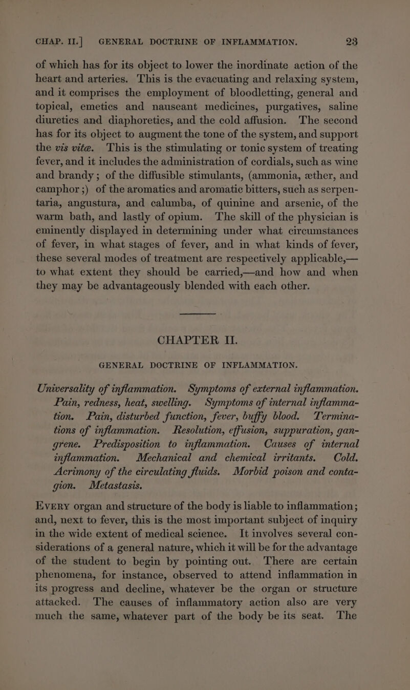 of which has for its object to lower the inordinate action of the heart and arteries. This is the evacuating and relaxing system, and it comprises the employment of bloodletting, general and topical, emetics and nauseant medicines, purgatives, saline diuretics and diaphoretics, and the cold affusion. The second has for its object to augment the tone of the system, and support the vis vite. This is the stimulating or tonic system of treating fever, and it includes the administration of cordials, such as wine and brandy; of the diffusible stimulants, (ammonia, ether, and camphor ;) of the aromatics and aromatic bitters, such as serpen- tarla, angustura, and calumba, of quinine and arsenic, of the warm bath, and lastly of opium. The skill of the physician is eminently displayed in determining under what circumstances of fever, in what stages of fever, and in what kinds of fever, these several modes of treatment are respectively applicable,— to what extent they should be carried,—and how and when they may be advantageously blended with each other. CHAPTER II. GENERAL DOCTRINE OF INFLAMMATION. Universality of inflammation. Symptoms of external inflammation. Pain, redness, heat, swelling. Symptoms of internal inflamma- tion. Pain, disturbed function, fever, buffy blood. Termina- tions of inflammation. Resolution, effusion, suppuration, gan- grene. Predisposition to inflammation. Causes of internal inflammation. Mechanical and chemical irritants. Cold. Acrimony of the circulating fluids. Morbid poison and conta- gion. Metastasis. Every organ and structure of the body is liable to inflammation ; and, next to fever, this is the most important subject of inquiry in the wide extent of medical science. It involves several con- siderations of a general nature, which it will be for the advantage of the student to begin by pointing out. There are certain phenomena, for instance, observed to attend inflammation in its progress and decline, whatever be the organ or structure attacked. The causes of inflammatory action also are very much the same, whatever part of the body be its seat. The