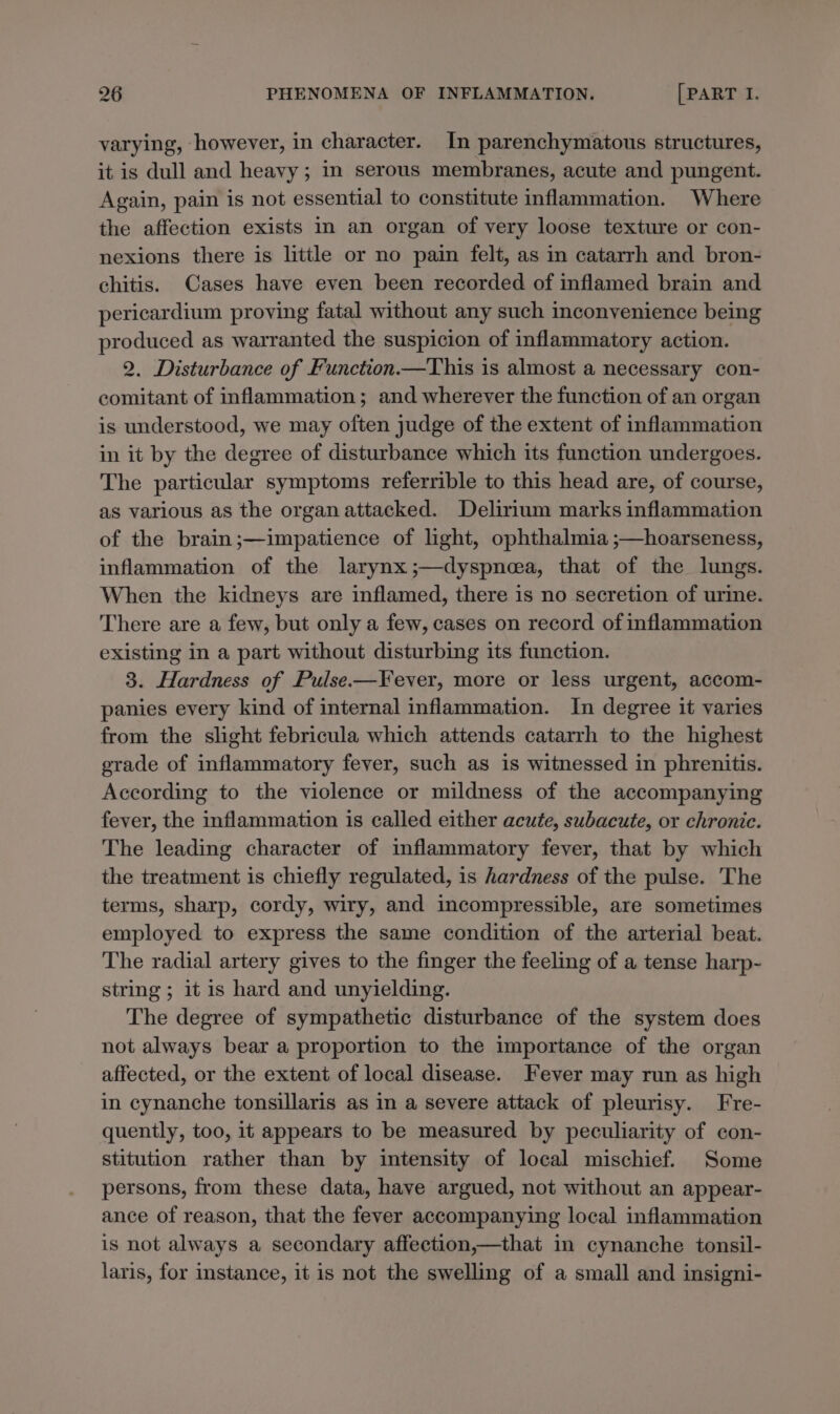 varying, however, in character. In parenchymatous structures, it is dull and heavy ; in serous membranes, acute and pungent. Again, pain is not essential to constitute inflammation. Where the affection exists in an organ of very loose texture or con- nexions there is little or no pain felt, as in catarrh and bron- chitis. Cases have even been recorded of inflamed brain and pericardium proving fatal without any such inconvenience being produced as warranted the suspicion of inflammatory action. 2. Disturbance of Function.—This is almost a necessary con- comitant of inflammation; and wherever the function of an organ is understood, we may often judge of the extent of inflammation in it by the degree of disturbance which its function undergoes. The particular symptoms referrible to this head are, of course, as various as the organattacked. Delirium marks inflammation of the brain ;—impatience of light, ophthalmia ;—hoarseness, inflammation of the larynx ;—dyspnea, that of the lungs. When the kidneys are inflamed, there is no secretion of urine. There are a few, but only a few, cases on record of inflammation existing in a part without disturbing its function. 3. Hardness of Pulse—Fever, more or less urgent, accom- panies every kind of internal inflammation. In degree it varies from the slight febricula which attends catarrh to the highest grade of inflammatory fever, such as is witnessed in phrenitis. According to the violence or mildness of the accompanying fever, the inflammation is called either acute, subacute, or chronic. The leading character of inflammatory fever, that by which the treatment is chiefly regulated, is hardness of the pulse. The terms, sharp, cordy, wiry, and incompressible, are sometimes employed to express the same condition of the arterial beat. The radial artery gives to the finger the feeling of a tense harp- string ; it is hard and unyielding. The degree of sympathetic disturbance of the system does not always bear a proportion to the importance of the organ affected, or the extent of local disease. Fever may run as high in cynanche tonsillaris as in a severe attack of pleurisy. Fre- quently, too, it appears to be measured by peculiarity of con- stitution rather than by intensity of local mischief. Some persons, from these data, have argued, not without an appear- ance of reason, that the fever accompanying local inflammation is not always a secondary affection,—that in cynanche tonsil- laris, for instance, it is not the swelling of a small and insigni-