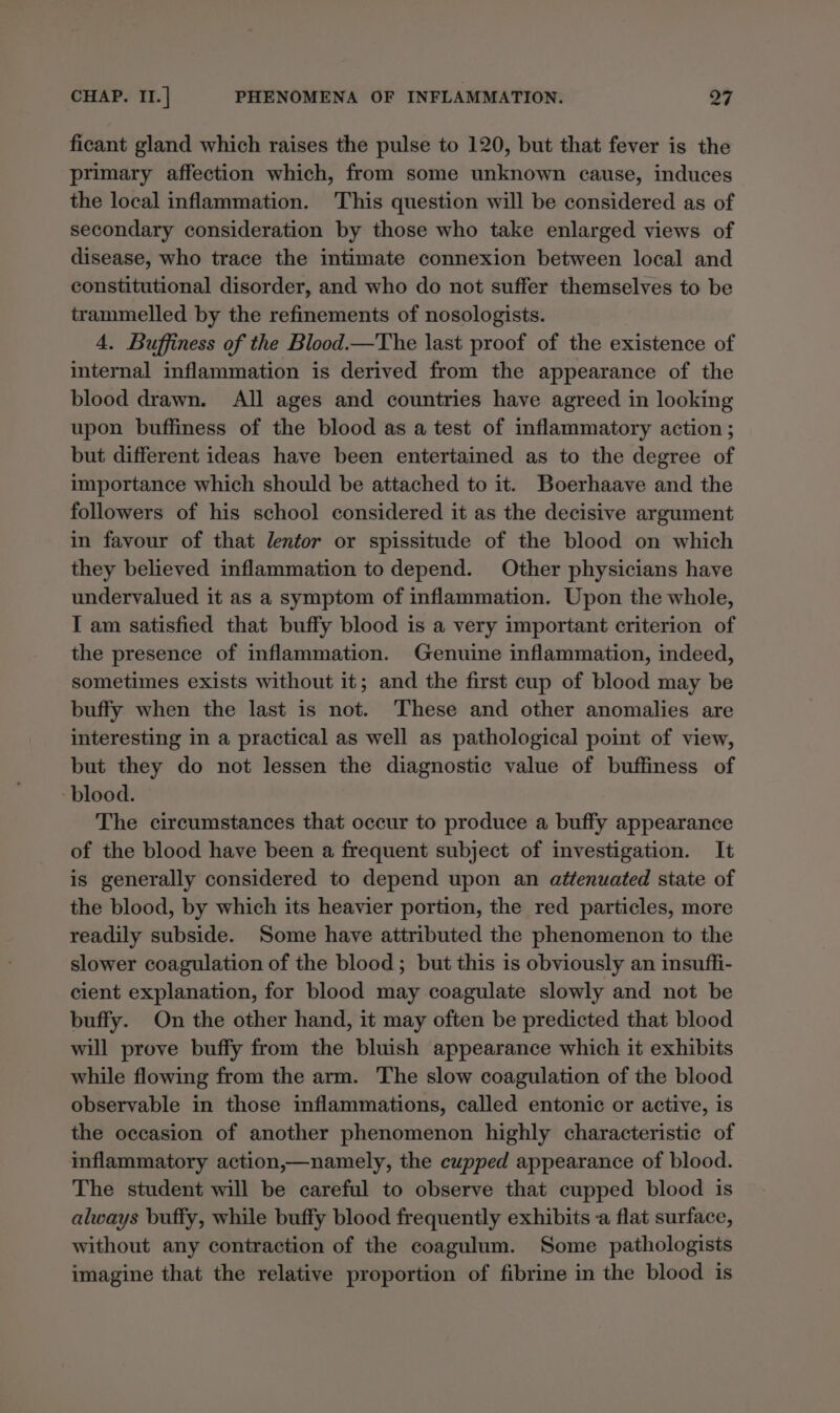 ficant gland which raises the pulse to 120, but that fever is the primary affection which, from some unknown cause, induces the local inflammation. This question will be considered as of secondary consideration by those who take enlarged views of disease, who trace the intimate connexion between local and constitutional disorder, and who do not suffer themselves to be trammelled by the refinements of nosologists. 4. Buffiness of the Blood.—The last proof of the existence of internal inflammation is derived from the appearance of the blood drawn. All ages and countries have agreed in looking upon buffiness of the blood as a test of inflammatory action ; but different ideas have been entertained as to the degree of importance which should be attached to it. Boerhaave and the followers of his school considered it as the decisive argument in favour of that lentor or spissitude of the blood on which they believed inflammation to depend. Other physicians have undervalued it as a symptom of inflammation. Upon the whole, I am satisfied that buffy blood is a very important criterion of the presence of inflammation. Genuine inflammation, indeed, sometimes exists without it; and the first cup of blood may be buffy when the last is not. These and other anomalies are interesting in a practical as well as pathological point of view, but they do not lessen the diagnostic value of buffiness of blood. The circumstances that occur to produce a buffy appearance of the blood have been a frequent subject of investigation. It is generally considered to depend upon an attenuated state of the blood, by which its heavier portion, the red particles, more readily subside. Some have attributed the phenomenon to the slower coagulation of the blood; but this is obviously an insuffi- cient explanation, for blood may coagulate slowly and not be buffy. On the other hand, it may often be predicted that blood will prove buffy from the bluish appearance which it exhibits while flowing from the arm. The slow coagulation of the blood observable in those inflammations, called entonic or active, is the occasion of another phenomenon highly characteristic of inflammatory action,—namely, the cupped appearance of blood. The student will be careful to observe that cupped blood is always buffy, while buffy blood frequently exhibits a flat surface, without any contraction of the coagulum. Some pathologists imagine that the relative proportion of fibrine in the blood is