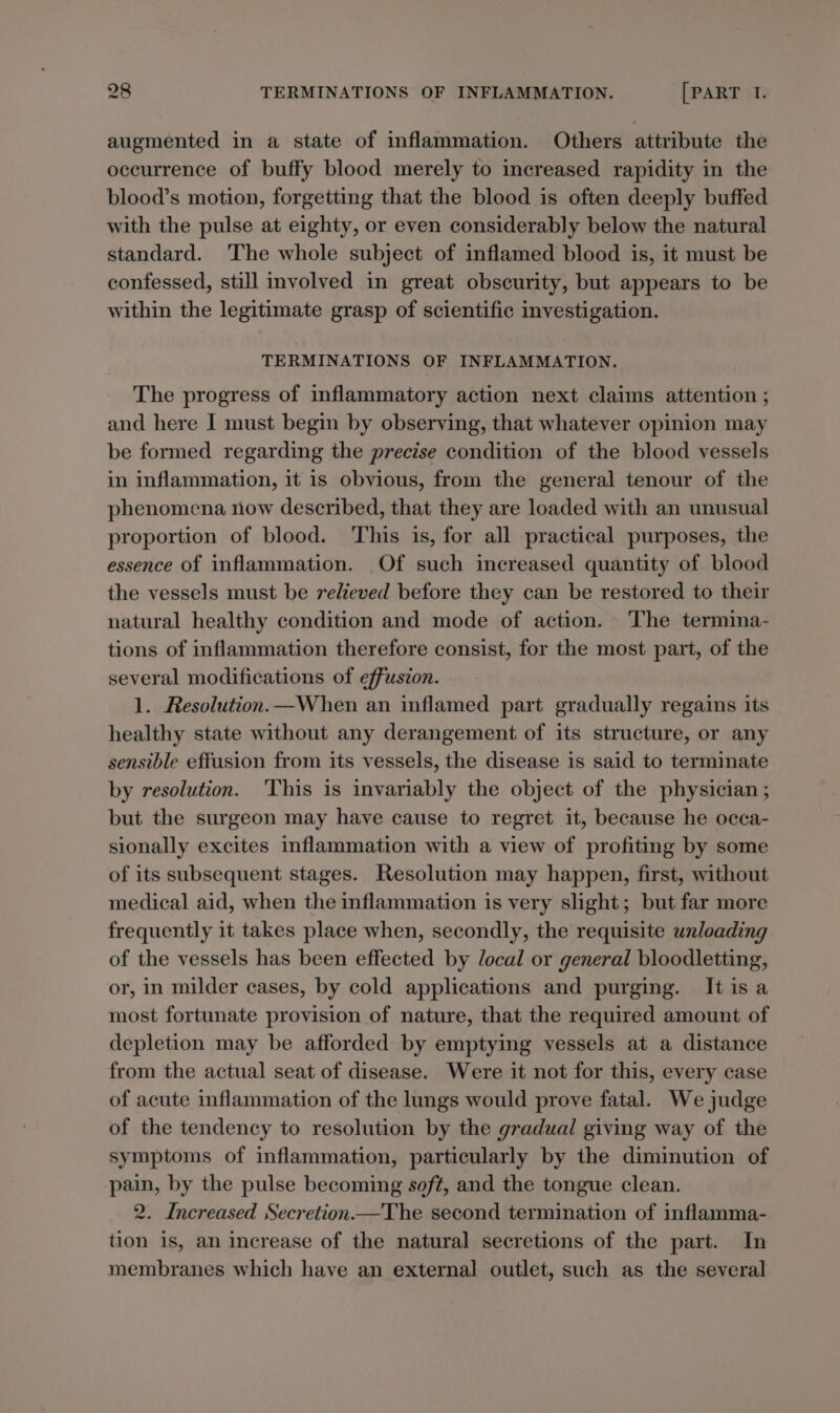 augmented in a state of inflammation. Others attribute the occurrence of buffy blood merely to increased rapidity in the blood’s motion, forgetting that the blood is often deeply buffed with the pulse at eighty, or even considerably below the natural standard. The whole subject of inflamed blood is, it must be confessed, still involved in great obscurity, but appears to be within the legitimate grasp of scientific investigation. TERMINATIONS OF INFLAMMATION. The progress of inflammatory action next claims attention ; and here I must begin by observing, that whatever opinion may be formed regarding the precise condition of the blood vessels in inflammation, it is obvious, from the general tenour of the phenomena now described, that they are loaded with an unusual proportion of blood. ‘This is, for all practical purposes, the essence of inflammation. Of such increased quantity of blood the vessels must be relieved before they can be restored to their natural healthy condition and mode of action. The termina- tions of inflammation therefore consist, for the most part, of the several modifications of effusion. 1. Resolution.—When an inflamed part gradually regains its healthy state without any derangement of its structure, or any sensible effusion from its vessels, the disease is said to terminate by resolution. ‘This is invariably the object of the physician ; but the surgeon may have cause to regret it, because he occa- sionally excites inflammation with a view of profiting by some of its subsequent stages. Resolution may happen, first, without medical aid, when the inflammation is very slight; but far more frequently it takes place when, secondly, the requisite unloading of the vessels has been effected by local or general bloodletting, or, in milder cases, by cold applications and purging. It is a most fortunate provision of nature, that the required amount of depletion may be afforded by emptying vessels at a distance from the actual seat of disease. Were it not for this, every case of acute inflammation of the lungs would prove fatal. We judge of the tendency to resolution by the gradual giving way of the symptoms of inflammation, particularly by the diminution of pain, by the pulse becoming soft, and the tongue clean. 2. Increased Secretion—The second termination of inflamma- tion is, an increase of the natural secretions of the part. In membranes which have an external outlet, such as the several
