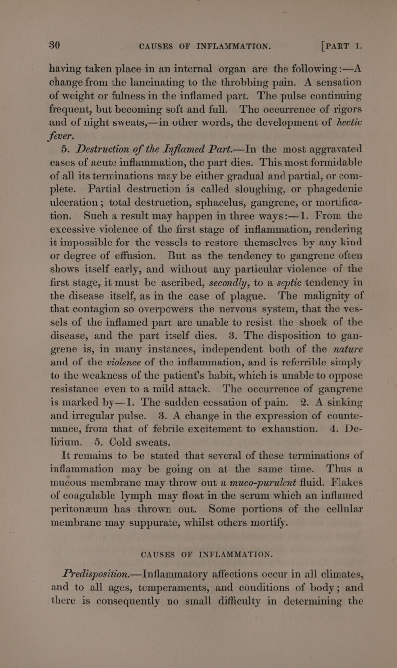 having taken place in an internal organ are the following :—A change from the lancinating to the throbbing pain. A sensation of weight or fulness in the inflamed part. The pulse continuing frequent, but becoming soft and full. The occurrence of rigors and of night sweats,—in other words, the development of hectic fever. 5. Destruction of the Inflamed Part.—In the most aggravated cases of acute inflammation, the part dies. This most formidable of all its terminations may be either gradual and partial, or com- plete. Partial destruction is called sloughing, or phagedenic ulceration ; total destruction, sphacelus, gangrene, or mortifica- tion. Such a result may happen in three ways:—1. From the excessive violence of the first stage of inflammation, rendering it impossible for the vessels to restore themselves by any kind or degree of effusion. But as the tendency to gangrene often shows itself early, and without any particular violence of the first stage, it must be ascribed, secondly, to a septic tendency in the disease itself, as in the case of plague. The malignity of that contagion so overpowers the nervous system, that the ves- sels of the inflamed part are unable to resist the shock of the disease, and the part itself dies. 3. The disposition to gan- grene is, In many instances, Independent both of the nature and of the violence of the inflammation, and is referrible simply to the weakness of the patient’s habit, which is unable to oppose resistance even to a mild attack. The occurrence of gangrene is marked by—1. The sudden cessation of pain. 2. A sinking and irregular pulse. 3. A change in the expression of counte- nance, from that of febrile excitement to exhaustion. 4. De- lirium. 5. Cold sweats. It remains to be stated that several of these terminations of inflammation may be going on at the same time. Thus a mucous membrane may throw out a muco-purulent fluid. Flakes of coagulable lymph may float in the serum which an inflamed peritoneum has thrown out. Some portions of the cellular membrane may suppurate, whilst others mortify. CAUSES OF INFLAMMATION. Predisposition Inflammatory affections occur in all climates, and to all ages, temperaments, and conditions of body; and there is consequently no small difficulty in determining the