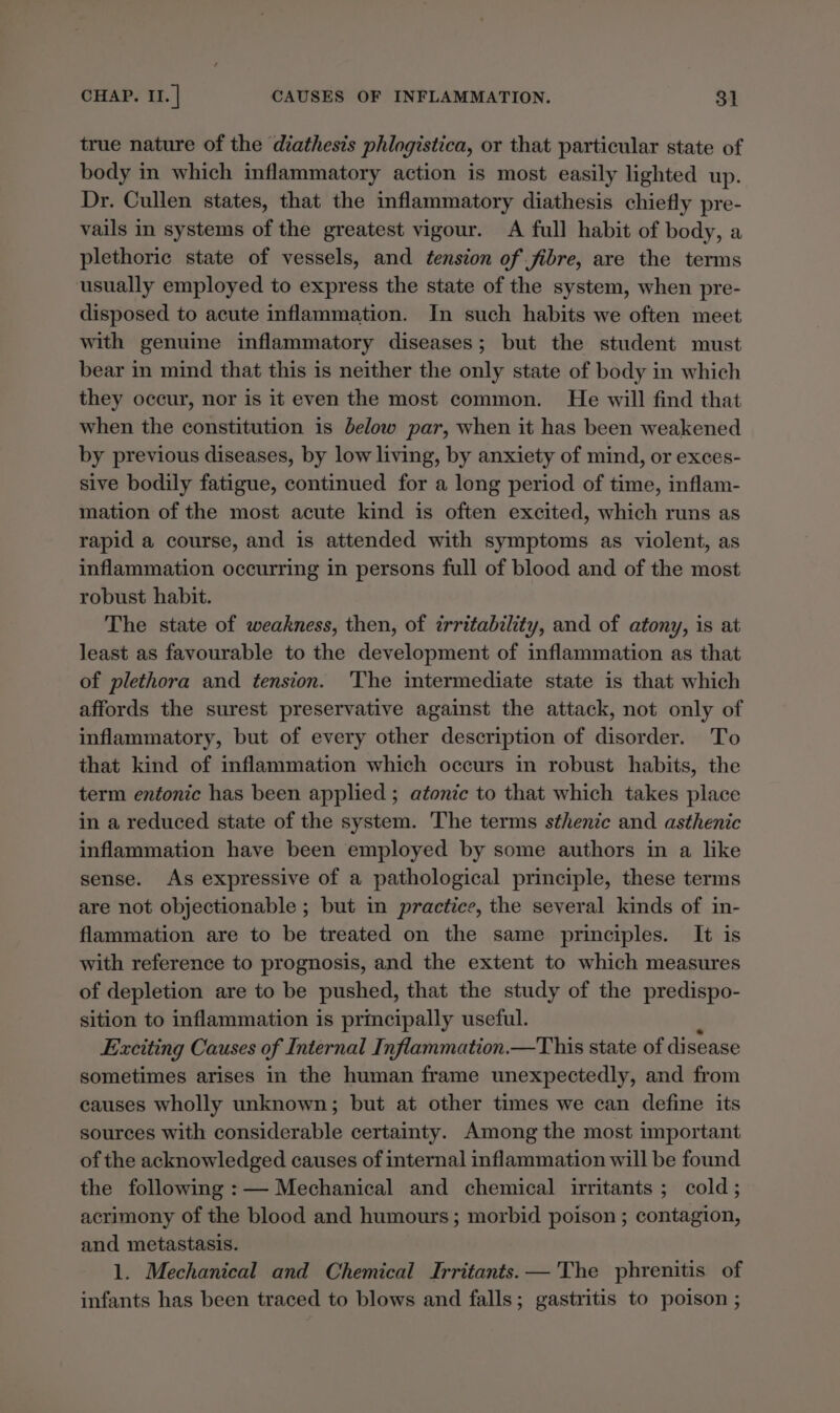 true nature of the diathesis phlogistica, or that particular state of body in which inflammatory action is most easily lighted up. Dr. Cullen states, that the inflammatory diathesis chiefly pre- vails in systems of the greatest vigour. A full habit of body, a plethoric state of vessels, and tension of fibre, are the terms usually employed to express the state of the system, when pre- disposed to acute inflammation. In such habits we often meet with genuine inflammatory diseases; but the student must bear in mind that this is neither the only state of body in which they occur, nor is it even the most common. He will find that when the constitution is below par, when it has been weakened by previous diseases, by low living, by anxiety of mind, or exces- sive bodily fatigue, continued for a long period of time, inflam- mation of the most acute kind is often excited, which runs as rapid a course, and is attended with symptoms as violent, as inflammation occurring in persons full of blood and of the most robust habit. The state of weakness, then, of irritability, and of atony, is at least as favourable to the development of inflammation as that of plethora and tension. The intermediate state is that which affords the surest preservative against the attack, not only of inflammatory, but of every other description of disorder. To that kind of inflammation which occurs in robust habits, the term entonic has been applied ; atonic to that which takes place in a reduced state of the system. The terms sthenic and asthenic inflammation have been employed by some authors in a like sense. As expressive of a pathological principle, these terms are not objectionable ; but in practice, the several kinds of in- flammation are to be treated on the same principles. It is with reference to prognosis, and the extent to which measures of depletion are to be pushed, that the study of the predispo- sition to inflammation is principally useful. Exciting Causes of Internal Inflammation.—This state of disease sometimes arises in the human frame unexpectedly, and from causes wholly unknown; but at other times we can define its sources with considerable certainty. Among the most important of the acknowledged causes of internal inflammation will be found the following :— Mechanical and chemical irritants ; cold; acrimony of the blood and humours; morbid poison ; contagion, and metastasis. 1. Mechanical and Chemical Irritants.— 'The phrenitis of infants has been traced to blows and falls; gastritis to poison ;