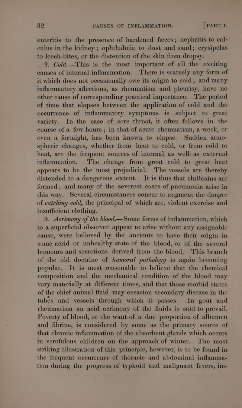 enteritis to the presence of hardened faces; nephritis to cal- culus in the kidney ; ophthalmia to dust and sand; erysipelas to leech-bites, or the distention of the skin from dropsy. 2. Cold.—This is the most important of all the exciting causes of internal inflammation. There is scarcely any form of it which does not occasionally owe its origin to cold; and many inflammatory affections, as rheumatism and pleurisy, have no other cause of corresponding practical importance. The period of time that elapses between the application of cold and the occurrence of inflammatory symptoms is subject to great variety. In the case of sore throat, it often follows in the course of a few hours; in that of acute rheumatism, a week, or even a fortnight, has been known to elapse. Sudden atmo- spheric changes, whether from heat to cold, or from cold to heat, are the frequent sources of internal as well as external inflammation. The change from great cold to great heat appears to be the most prejudicial. ‘The vessels are thereby distended to a dangerous extent. It is thus that chilblains are formed; and many of the severest cases of pneumonia arise in this way. Several circumstances concur to augment the danger of catching cold, the principal of which are, violent exercise and insufficient clothing. 8. Acrimony of the blood.—Some forms of inflammation, which to a superficial observer appear to arise without any assignable cause, were believed by the ancients to have their origin in some acrid or unhealthy state of the blood, or of the several humours and secretions derived from the blood. This branch of the old doctrine of humoral pathology is again becoming popular. It is most reasonable to believe that the chemical composition and the mechanical condition of the blood may vary materially at different times, and that those morbid states of the chief animal fluid may occasion secondary disease in the tubes and vessels through which it passes. In gout and rheumatism an acid acrimony of the fluids is said to prevail. Poverty of blood, or the want of a due proportion of albumen and fibrine, is considered by some as the primary source of that chronic inflammation of the absorbent glands which occurs in scrofulous children on the approach of winter. ‘The most striking illustration of this principle, however, is to be found in the frequent occurrence of thoracic and abdominal inflamma- tion during the progress of typhoid and malignant fevers, im-