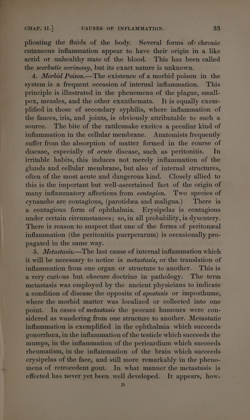plicating the fluids of the body. Several forms of- chronic cutaneous inflammation appear to have their origin in a like acrid or unhealthy state of the blood. This has been called the scorbutic acrimony, but its exact nature is unknown. 4. Morbid Poison.—The existence of a morbid poison in the system is a frequent occasion of internal inflammation. This principle is illustrated in the phenomena of the plague, small- pox, measles, and the other exanthemata. It is equally exem- plified in those of secondary syphilis, where inflammation of the fauces, iris, and joints, is obviously attributable to such a source. The bite of the rattlesnake excites a peculiar kind of inflammation in the cellular membrane. Anatomists frequently suffer from the absorption of matter formed in the course of disease, especially of acute disease, such as peritonitis. In irritable habits, this induces not merely inflammation of the glands and cellular membrane, but also of internal structures, often of the most acute and dangerous kind. Closely allied to this is the important but well-ascertained fact of the origin of many inflammatory affections from contagion. ‘Two species of cynanche are contagious, (parotidea and maligna.) There is a contagious form of ophthalmia. Erysipelas is contagious under certain circumstances; so, in all probability, is dysentery. There is reason to suspect that one of the forms of peritonzal inflammation (the peritonitis puerperarum) is occasionally pro- pagated in the same way. 5. Metastasis.—The last cause of internal inflammation which it will be necessary to notice is metastasis, or the translation of inflammation from one organ or structure to another. This is a very curious but obscure doctrine in pathology. The term metastasis was employed by the ancient physicians to indicate a condition of disease the opposite of apostasis or imposthume, where the morbid matter was localized or collected into one point. In cases of metastasis the peccant humours were con- sidered as wandering from one structure to another. Metastatic inflammation is exemplified in the ophthalmia which succeeds gonorrheea, in the inflammation of the testicle which succeeds the mumps, in the inflammation of the pericardium which succeeds rheumatism, in the inflammation of the brain which succeeds erysipelas of the face, and still more remarkably in the pheno- mena of retrocedent gout. In what manner the metastasis is effected has never yet been well developed. It appears, how- D