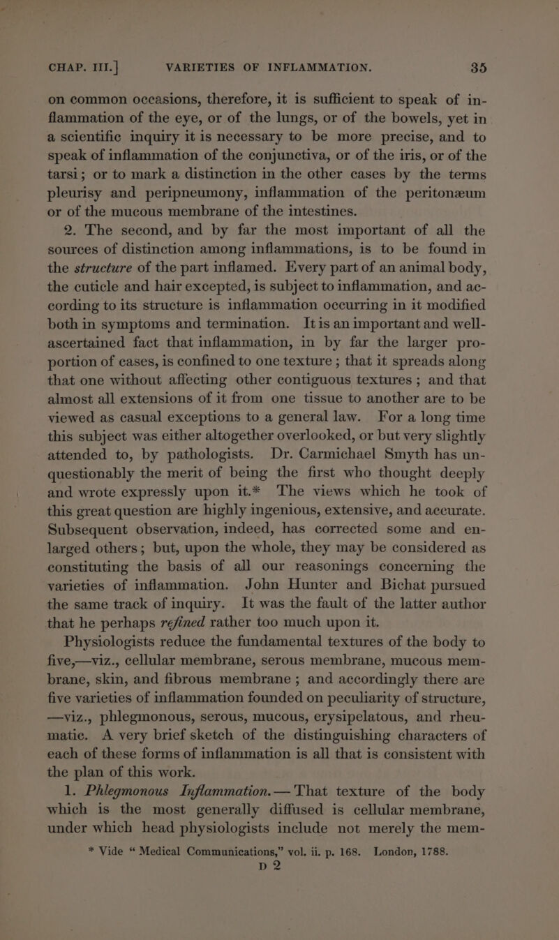 on common occasions, therefore, it is sufficient to speak of in- flammation of the eye, or of the lungs, or of the bowels, yet in a scientific inquiry it is necessary to be more precise, and to speak of inflammation of the conjunctiva, or of the iris, or of the tarsi; or to mark a distinction in the other cases by the terms pleurisy and peripneumony, inflammation of the peritonzeum or of the mucous membrane of the intestines. 2. The second, and by far the most important of all the sources of distinction among inflammations, is to be found in the structure of the part inflamed. Every part of an animal body, the cuticle and hair excepted, is subject to inflammation, and ac- cording to its structure is inflammation occurring in it modified both in symptoms and termination. Itis an important and well- ascertained fact that inflammation, in by far the larger pro- portion of cases, is confined to one texture ; that it spreads along that one without affecting other contiguous textures ; and that almost all extensions of it from one tissue to another are to be viewed as casual exceptions to a general law. For a long time this subject was either altogether overlooked, or but very slightly attended to, by pathologists. Dr. Carmichael Smyth has un- questionably the merit of being the first who thought deeply and wrote expressly upon it.* ‘The views which he took of this great question are highly ingenious, extensive, and accurate. Subsequent observation, indeed, has corrected some and en- larged others; but, upon the whole, they may be considered as constituting the basis of all our reasonings concerning the varieties of inflammation. John Hunter and Bichat pursued the same track of inquiry. It was the fault of the latter author that he perhaps refined rather too much upon it. Physiologists reduce the fundamental textures of the body to five,—viz., cellular membrane, serous membrane, mucous mem- brane, skin, and fibrous membrane ; and accordingly there are five varieties of inflammation founded on peculiarity of structure, —viz., phlegmonous, serous, mucous, erysipelatous, and rheu- matic. A very brief sketch of the distinguishing characters of each of these forms of inflammation is all that is consistent with the plan of this work. 1. Phlegmonous Inflammation.— 'That texture of the body which is the most generally diffused is cellular membrane, under which head physiologists include not merely the mem- * Vide “ Medical Communications,” vol, ii. p. 168. London, 1788. D2