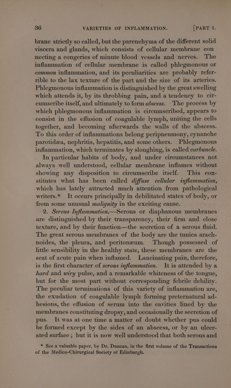 brane strictly so called, but the parenchyma of the different solid viscera and glands, which consists of cellular membrane con necting a congeries of minute blood vessels and nerves. The inflammation of cellular membrane is called phlegmonous or common inflammation, and its peculiarities are probably refer- rible to the lax texture of the part and the size of its arteries. Phlegmonous inflammation is distinguished by the great swelling which attends it, by its throbbing pain, and a tendency to cir- cumscribe itself, and ultimately to form abscess. The process by which phlegmonous inflammation is circumscribed, appears to consist in the effusion of coagulable lymph, uniting the cells together, and becoming afterwards the walls of the abscess. To this order of inflammations belong peripneumony, cynanche parotidea, nephritis, hepatitis, and some others. Phlegmonous inflammation, which terminates by sloughing, is called carbuncle. In particular habits of body, and under circumstances not always well understood, cellular membrane inflames without showing any disposition to circumscribe itself. This con- stitutes what has been called diffuse cellular inflammation, which has lately attracted much attention from pathological writers.* It occurs principally in debilitated states of body, or from some unusual malgnity in the exciting cause. 2. Serous Inflammation.—Serous or diaphanous membranes are distinguished by their transparency, their firm and close texture, and by their function—the secretion of a serous fluid. The great serous membranes of the body are the tunica arach- noides, the pleura, and peritoneum. Though possessed of little sensibility in the healthy state, these membranes are the seat of acute pain when inflamed. Lancinating pain, therefore, is the first character of serous inflammation. It is attended by a hard and wiry pulse, and a remarkable whiteness of the tongue, but for the most part without corresponding febrile debility. The peculiar terminations of this variety of inflammation are, the exudation of coagulable lymph forming preternatural ad- hesions, the effusion of serum into the cavities lined by the membranes constituting dropsy, and occasionally the secretion of pus. It was at one time a matter of doubt whether pus could be formed except by the sides of an abscess, or by an ulcer- ated surface ; but it is now well understood that both serous and * See a valuable paper, by Dr. Duncan, in the first volume of the Transactions of the Medico-Chirurgical Society of Edinburgh.