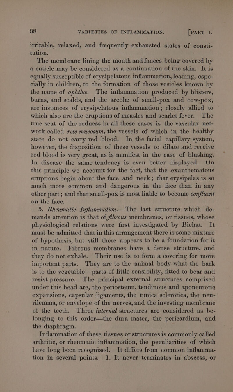 irritable, relaxed, and frequently exhausted states of consti- tution. , The membrane lining the mouth and fauces being covered by a cuticle may be considered as a continuation of the skin. It is equally susceptible of erysipelatous inflammation, leading, espe- cially in children, to the formation of those vesicles known by the name of aphthe. The inflammation produced by blisters, burns, and scalds, and the areole of small-pox and cow-pox, are instances of erysipelatous inflammation; closely allied to which also are the eruptions of measles and scarlet fever. ‘The true seat of the redness in all these cases is the vascular net- work called rete mucosum, the vessels of which in the healthy state do not carry red blood. In the facial capillary system, however, the disposition of these vessels to dilate and receive red blood is very great, as is manifest in the case of blushing. In disease the same tendency is even better displayed. On this principle we account for the fact, that the exanthematous eruptions begin about the face and neck; that erysipelas is so much more common and dangerous in the face than in any other part; and that small-pox is most liable to become confluent on the face. 5. Rheumatic Inflammation.—The last structure which de- mands attention is that of fibrous membranes, or tissues, whose physiological relations were first investigated by Bichat. It must be admitted that in this arrangement there is some mixture of hypothesis, but still there appears to be a foundation for it in nature. Fibrous membranes have a dense structure, and they do not exhale. Their use is to form a covering for more important parts. They are to the animal body what the bark is to the vegetable—parts of little sensibility, fitted to bear and resist pressure. ‘The principal external structures comprised under this head are, the periosteum, tendinous and aponeurotic expansions, capsular ligaments, the tunica sclerotica, the neu- rilemma, or envelope of the nerves, and the investing membrane of the teeth. Three znternal structures are considered as be- longing to this order—the dura mater, the pericardium, and the diaphragm. ; Inflammation of these tissues or structures is commonly called arthritic, or rheumatic inflammation, the peculiarities of which have long been recognised. It differs from common inflamma- tion in several points. 1. It never terminates in abscess, or