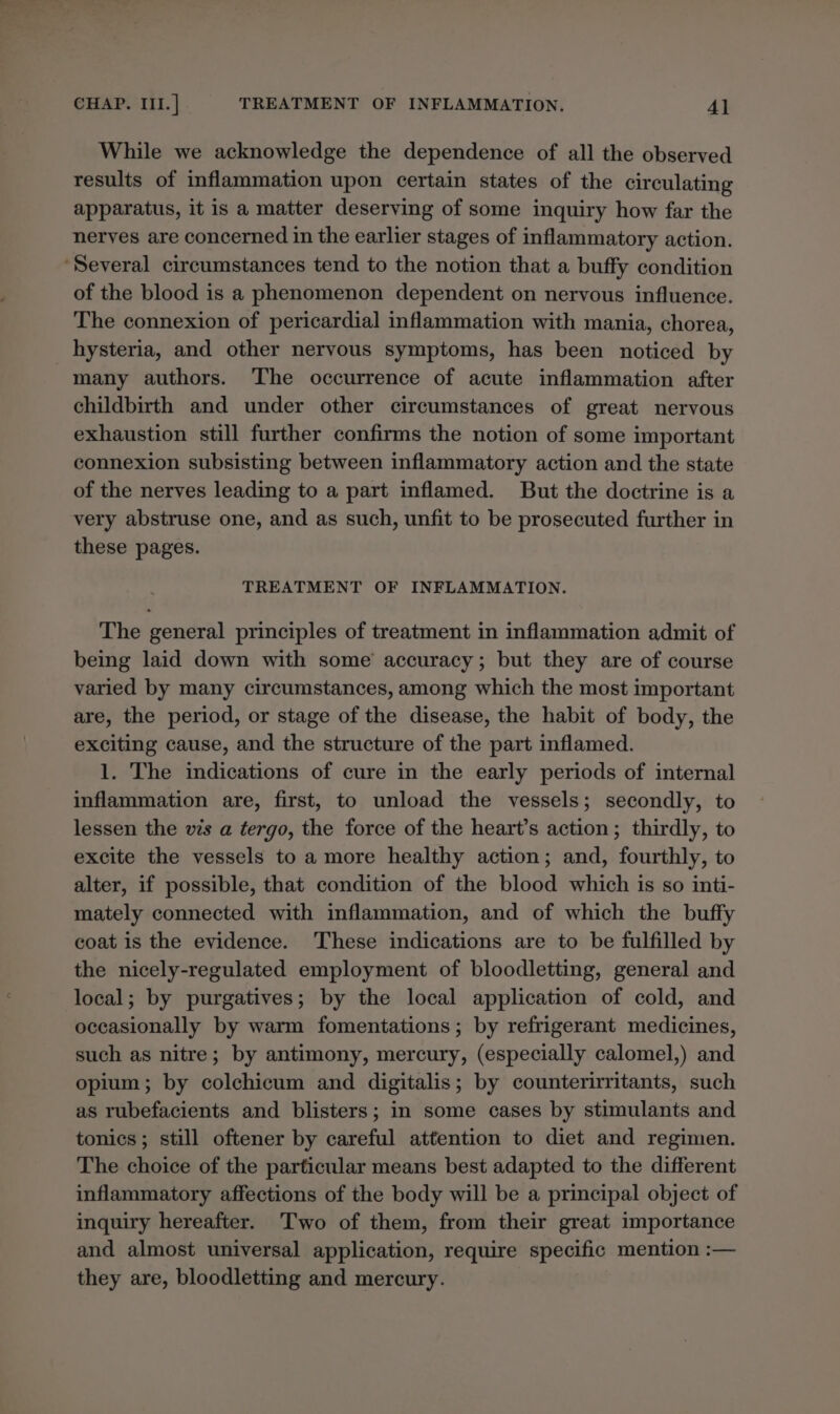 While we acknowledge the dependence of all the observed results of inflammation upon certain states of the circulating apparatus, it is a matter deserving of some inquiry how far the nerves are concerned in the earlier stages of inflammatory action. ‘Several circumstances tend to the notion that a buffy condition of the blood is a phenomenon dependent on nervous influence. The connexion of pericardial inflammation with mania, chorea, hysteria, and other nervous symptoms, has been noticed by many authors. The occurrence of acute inflammation after childbirth and under other circumstances of great nervous exhaustion still further confirms the notion of some important connexion subsisting between inflammatory action and the state of the nerves leading to a part inflamed. But the doctrine is a very abstruse one, and as such, unfit to be prosecuted further in these pages. TREATMENT OF INFLAMMATION. The general principles of treatment in inflammation admit of being laid down with some’ accuracy; but they are of course varied by many circumstances, among which the most important are, the period, or stage of the disease, the habit of body, the exciting cause, and the structure of the part inflamed. 1. The indications of cure in the early periods of internal inflammation are, first, to unload the vessels; secondly, to lessen the vis a tergo, the force of the heart’s action; thirdly, to excite the vessels to a more healthy action; and, fourthly, to alter, if possible, that condition of the blood which is so inti- mately connected with inflammation, and of which the buffy coat is the evidence. These indications are to be fulfilled by the nicely-regulated employment of bloodletting, general and local; by purgatives; by the local application of cold, and occasionally by warm fomentations; by refrigerant medicines, such as nitre; by antimony, mercury, (especially calomel,) and opium; by colchicum and digitalis; by counterirritants, such as rubefacients and blisters; in some cases by stimulants and tonics; still oftener by careful attention to diet and regimen. The choice of the particular means best adapted to the different inflammatory affections of the body will be a principal object of inquiry hereafter. Two of them, from their great importance and almost universal application, require specific mention :— they are, bloodletting and mercury.