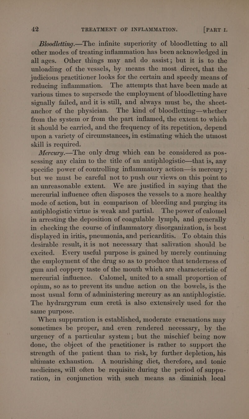 Bloodletting —The infinite superiority of bloodletting to all other modes of treating inflammation has been acknowledged in all ages. Other things may and do assist; but it is to the unloading of the vessels, by means the most direct, that the judicious practitioner looks for the certain and speedy means of reducing inflammation. The attempts that have been made at various times to supersede the employment of bloodletting have signally failed, and it is still, and always must be, the sheet- anchor of the physician. The kind of bloodletting—whether from the system or from the part inflamed, the extent to which it should be carried, and the frequency of its repetition, depend upon a variety of circumstances, in estimating which the utmost skill is required. Mercury.—The only drug which can be considered as pos- sessing any claim to the title of an antiphlogistic—that is, any specific power of controlling inflammatory action—is mercury ; but we must be careful not to push our views on this point to an unreasonable extent. We are justified in saying that the mercurial influence often disposes the vessels to a more healthy mode of action, but in comparison of bleeding and purging its antiphlogistic virtue is weak and partial. The power of calomel in arresting the deposition of coagulable lymph, and generally in checking the course of inflammatory disorganization, is best displayed in iritis, pneumonia, and pericarditis. To obtain this desirable result, itis not necessary that salivation should be excited. Every useful purpose is gained by merely continuing the employment of the drug so as to produce that tenderness of gum and coppery taste of the mouth which are characteristic of mercurial influence. Calomel, united to a small proportion of opium, so as to prevent its undue action on the bowels, is the most usual form of administering mercury as an antiphlogistic. The hydrargyrum cum creté is also extensively used for the same purpose. When suppuration is established, moderate evacuations may sometimes be proper, and even rendered necessary, by the urgency of a particular system; but the mischief being now done, the object of the practitioner is rather to support the strength of the patient than to risk, by further depletion, his ultimate exhaustion. A nourishing diet, therefore, and tonic medicines, will often be requisite during the period of suppu- ration, in conjunction with such means as diminish local