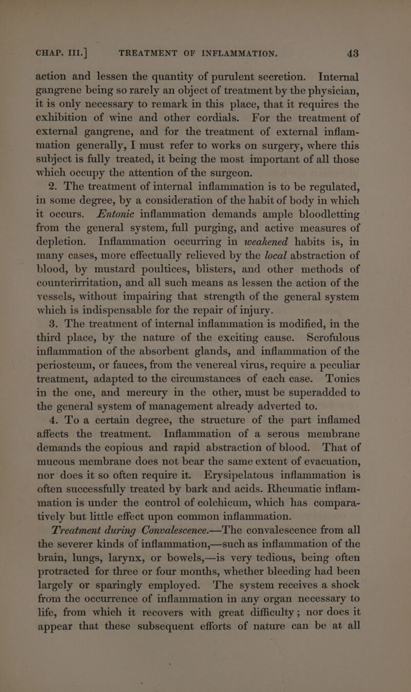 action and lessen the quantity of purulent secretion. Internal gangrene being so rarely an object of treatment by the physician, it is only necessary to remark in this place, that it requires the exhibition of wine and other cordials. For the treatment of external gangrene, and for the treatment of external inflam- mation generally, I must refer to works on surgery, where this subject is fully treated, it being the most important of all those which occupy the attention of the surgeon. 2. The treatment of internal inflammation is to be regulated, in some degree, by a consideration of the habit of body in which it occurs. ntonic inflammation demands ample bloodletting from the general system, full purging, and active measures of depletion. Inflammation occurring in weakened habits is, in many cases, more effectually relieved by the local abstraction of blood, by mustard poultices, blisters, and other methods of counteriritation, and all such means as lessen the action of the vessels, without impairing that strength of the general system which is indispensable for the repair of injury. 3. The treatment of internal inflammation is modified, in the third place, by the nature of the exciting cause. Scrofulous inflammation of the absorbent glands, and inflammation of the periosteum, or fauces, from the venereal virus, require a peculiar treatment, adapted to the circumstances of each case. Tonics in the one, and mercury in the other, must be superadded to the general system of management already adverted to. 4. To a certain degree, the structure of the part inflamed affects the treatment. Inflammation of a serous membrane demands the copious and rapid abstraction of blood. That of mucous membrane does not bear the same extent of evacuation, nor does it so often require it. Erysipelatous inflammation is often successfully treated by bark and acids. Rheumatic inflam- mation is under the control of colchicum, which has compara- tively but little effect upon common inflammation. Treatment during Convalescence.—The convalescence from all the severer kinds of inflammation,—such as inflammation of the brain, lungs, larynx, or bowels,—is very tedious, being often protracted for three or four months, whether bleeding had been largely or sparingly employed. The system receives a shock from the occurrence of inflammation in any organ necessary to life, from which it recovers with great difficulty ; nor does it appear that these subsequent efforts of nature can be at all