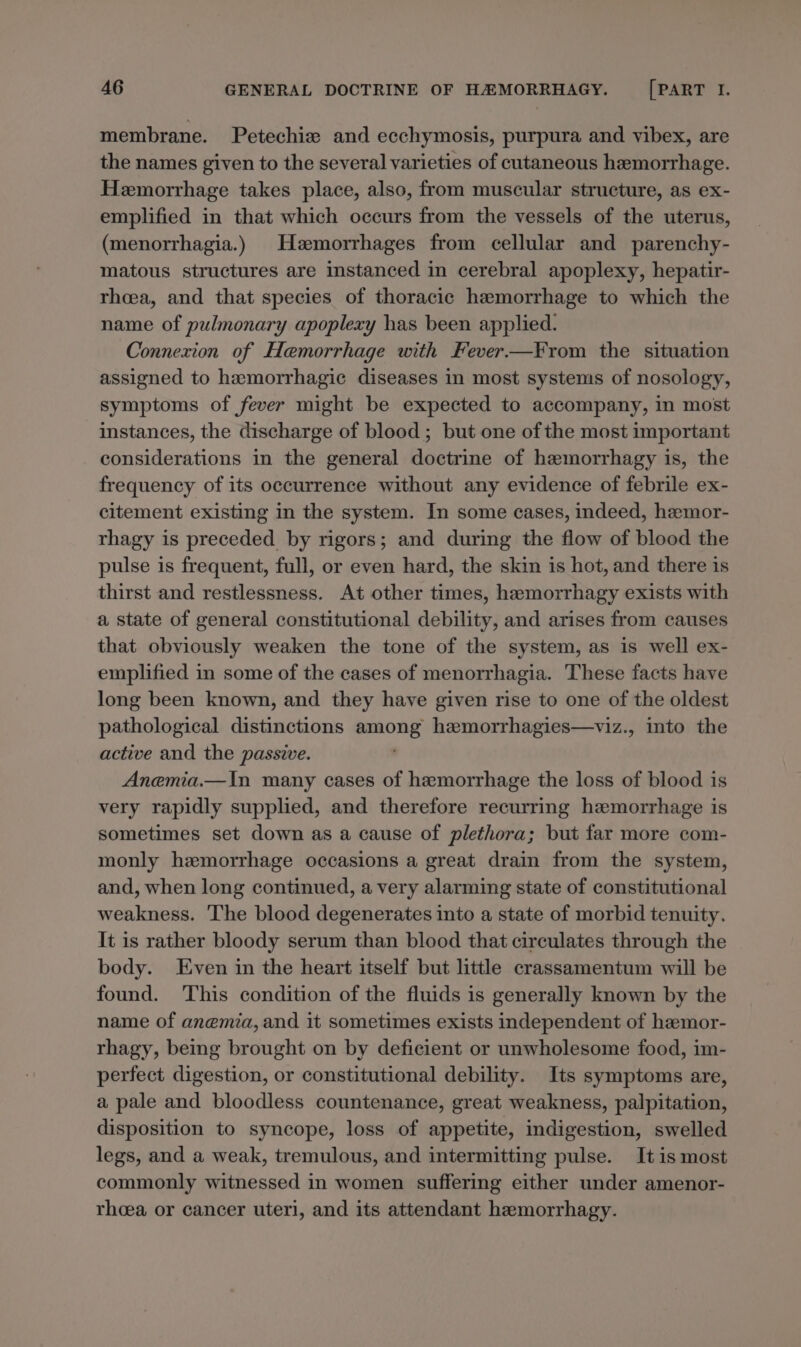 membrane. Petechiz and ecchymosis, purpura and vibex, are the names given to the several varieties of cutaneous hemorrhage. Hemorrhage takes place, also, from muscular structure, as ex- emplified in that which occurs from the vessels of the uterus, (menorrhagia.) Hzmorrhages from cellular and parenchy- matous structures are instanced in cerebral apoplexy, hepatir- rhea, and that species of thoracic hemorrhage to which the name of pulmonary apoplexy has been applied. Connexion of Hemorrhage with Fever—F¥rom the situation assigned to hemorrhagic diseases in most systems of nosology, symptoms of fever might be expected to accompany, in most instances, the discharge of blood ; but one of the most important considerations in the general doctrine of hzemorrhagy is, the frequency of its occurrence without any evidence of febrile ex- citement existing in the system. In some cases, indeed, heemor- rhagy is preceded _ by rigors; and during the flow of blood the pulse is frequent, full, or even hard, the skin is hot, and there is thirst and restlessness. At other times, hamorrhagy exists with a state of general constitutional debility, and arises from causes that obviously weaken the tone of the system, as is well ex- emplified in some of the cases of menorrhagia. These facts have long been known, and they have given rise to one of the oldest pathological distinctions among hzemorrhagies—viz., into the active and the passive. Anemia.—In many cases of hemorrhage the loss of blood is very rapidly supplied, and therefore recurring hemorrhage is sometimes set down as a cause of plethora; but far more com- monly hemorrhage occasions a great drain from the system, and, when long continued, a very alarming state of constitutional weakness. The blood degenerates into a state of morbid tenuity. It is rather bloody serum than blood that circulates through the body. Even in the heart itself but little crassamentum will be found. This condition of the fluids is generally known by the name of anemia, and it sometimes exists independent of hemor- rhagy, being brought on by deficient or unwholesome food, im- perfect digestion, or constitutional debility. Its symptoms are, a pale and bloodless countenance, great weakness, palpitation, disposition to syncope, loss of appetite, indigestion, swelled legs, and a weak, tremulous, and intermitting pulse. It is most commonly witnessed in women suffering either under amenor- rhoeea or cancer uteri, and its attendant hemorrhagy.