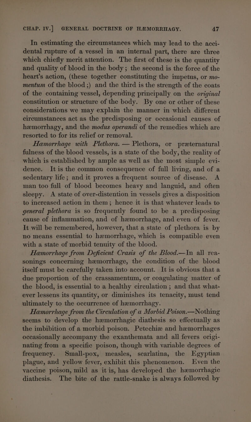 In estimating the circumstances which may lead to the acci- dental rupture of a vessel in an internal part, there are three which chiefly merit attention. The first of these is the quantity and quality of blood in the body; the second is the force of the heart’s action, (these together constituting the impetus, or mo- mentum of the blood ;) and the third is the strength of the coats of the containing vessel, depending principally on the original constitution or structure of the body. By one or other of these considerations we may explain the manner in which different circumstances act as the predisposing or occasional causes of hemorrhagy, and the modus operandi of the remedies which are resorted to for its relief or removal. Hemorrhage with Plethora. — Plethora, or preternatural fulness of the blood vessels, is a state of the body, the reality of which is established by ample as well as the most simple evi- dence. It is the common consequence of full living, and of a sedentary life; and it proves a frequent source of disease. A man too full of blood becomes heavy and languid, and often sleepy. A state of over-distention in vessels gives a disposition to increased action in them; hence it is that whatever leads to general plethora is so frequently found to be a predisposing cause of inflammation, and of hemorrhage, and even of fever. It will be remembered, however, that a state of plethora is by no means essential to hemorrhage, which is compatible even with a state of morbid tenuity of the blood. Hemorrhage from Deficient Crasis of the Blood.—In all rea- sonings concerning hemorrhage, the condition of the blood itself must be carefully taken into account. It is obvious that a due proportion of the crassamentum, or coagulating matter of the blood, is essential to a healthy circulation ; and that what- ever lessens its quantity, or diminishes its tenacity, must tend ultimately to the occurrence of hemorrhagy. Hemorrhage from the Circulation of a Morbid Poison.—Nothing seems to develop the hemorrhagic diathesis so effectually as the imbibition of a morbid poison. Petechiz and hemorrhages occasionally accompany the exanthemata and all fevers origi- nating from a specific poison, though with variable degrees of frequency. Small-pox, measles, scarlatina, the Egyptian plague, and yellow fever, exhibit this phenomenon. Even the vaccine poison, mild as it is, has developed the hemorrhagic diathesis. The bite of the rattle-snake is always followed by