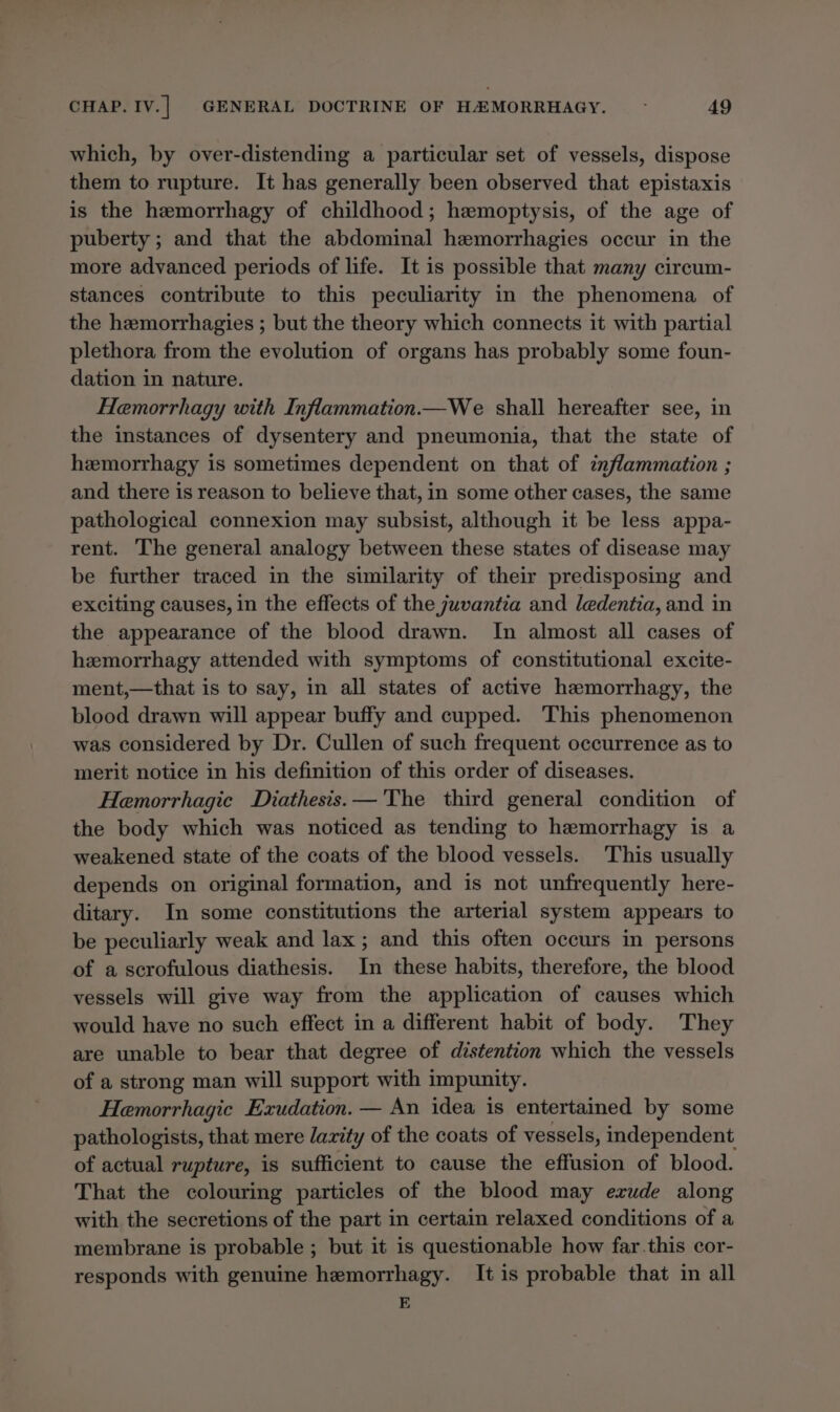 which, by over-distending a particular set of vessels, dispose them to rupture. It has generally been observed that epistaxis is the hemorrhagy of childhood; hemoptysis, of the age of puberty; and that the abdominal hemorrhagies occur in the more advanced periods of life. It is possible that many circum- stances contribute to this peculiarity in the phenomena of the hemorrhagies ; but the theory which connects it with partial plethora from the evolution of organs has probably some foun- dation in nature. Hemorrhagy with Inflammation.—We shall hereafter see, in the instances of dysentery and pneumonia, that the state of hemorrhagy is sometimes dependent on that of inflammation ; and there is reason to believe that, in some other cases, the same pathological connexion may subsist, although it be less appa- rent. The general analogy between these states of disease may be further traced in the similarity of their predisposing and exciting causes, in the effects of the juvantia and ledentia, and in the appearance of the blood drawn. In almost all cases of hemorrhagy attended with symptoms of constitutional excite- ment,—that is to say, in all states of active hemorrhagy, the blood drawn will appear buffy and cupped. This phenomenon was considered by Dr. Cullen of such frequent occurrence as to merit notice in his definition of this order of diseases. Hemorrhagic Diathesis.—'The third general condition of the body which was noticed as tending to hemorrhagy is a weakened state of the coats of the blood vessels. This usually depends on original formation, and is not unfrequently here- ditary. In some constitutions the arterial system appears to be peculiarly weak and lax ; and this often occurs in persons of a scrofulous diathesis. In these habits, therefore, the blood vessels will give way from the application of causes which would have no such effect in a different habit of body. They are unable to bear that degree of distention which the vessels of a strong man will support with impunity. Hemorrhagic Exudation. — An idea is entertained by some pathologists, that mere /arity of the coats of vessels, independent of actual rupture, is sufficient to cause the effusion of blood. That the colouring particles of the blood may exude along with the secretions of the part in certain relaxed conditions of a membrane is probable ; but it is questionable how far.this cor- responds with genuine hemorrhagy. It is probable that in all E