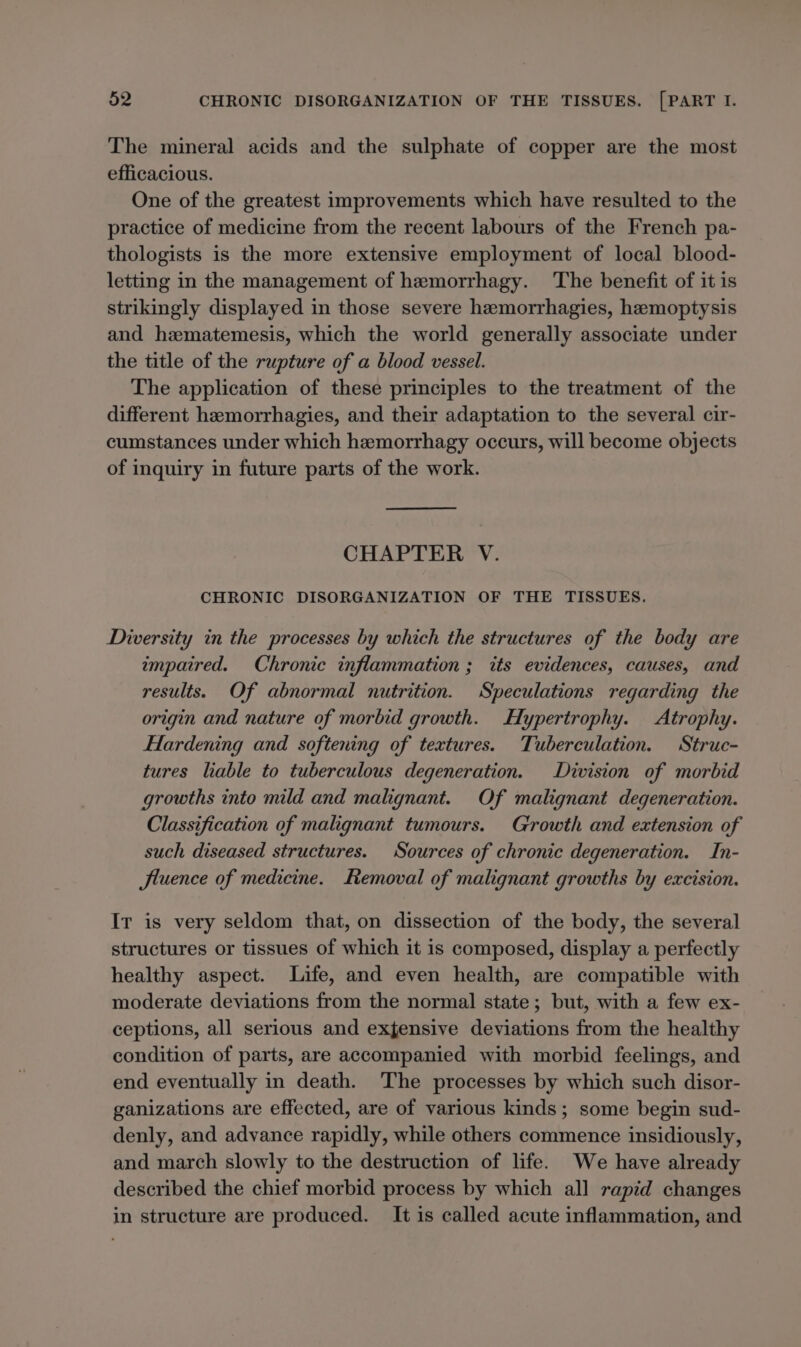 The mineral acids and the sulphate of copper are the most efficacious. One of the greatest improvements which have resulted to the practice of medicine from the recent labours of the French pa- thologists is the more extensive employment of local blood- letting in the management of hemorrhagy. The benefit of it is strikingly displayed in those severe hemorrhagies, hemoptysis and hematemesis, which the world generally associate under the title of the rupture of a blood vessel. The application of these principles to the treatment of the different hemorrhagies, and their adaptation to the several cir- cumstances under which hemorrhagy occurs, will become objects of inquiry in future parts of the work. CHAPTER V. CHRONIC DISORGANIZATION OF THE TISSUES. Diversity in the processes by which the structures of the body are impaired. Chronic inflammation; its evidences, causes, and results. Of abnormal nutrition. Speculations regarding the origin and nature of morbid growth. Hypertrophy. Atrophy. Flardening and softening of textures. Tuberculation. Struc- tures liable to tuberculous degeneration. Division of morbid growths into mild and malignant. Of malignant degeneration. Classification of malignant tumours. Growth and extension of such diseased structures. Sources of chronic degeneration. In- Jluence of medicine. Removal of malignant growths by excision. Ir is very seldom that, on dissection of the body, the several structures or tissues of which it is composed, display a perfectly healthy aspect. Life, and even health, are compatible with moderate deviations from the normal state; but, with a few ex- ceptions, all serious and exjensive deviations from the healthy condition of parts, are accompanied with morbid feelings, and end eventually in death. The processes by which such disor- ganizations are effected, are of various kinds; some begin sud- denly, and advance rapidly, while others commence insidiously, and march slowly to the destruction of life. We have already described the chief morbid process by which all rapid changes in structure are produced. It is called acute inflammation, and