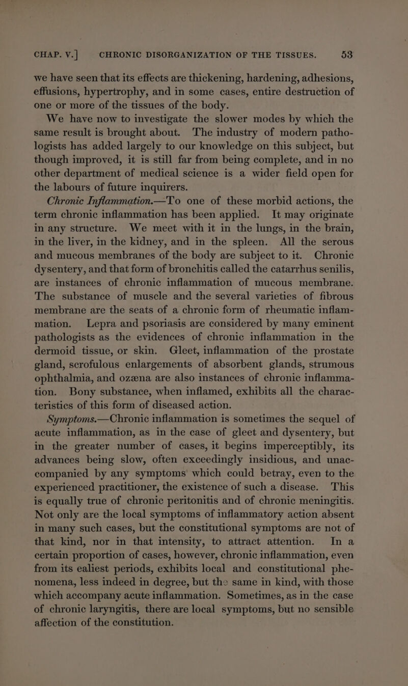 we have seen that its effects are thickening, hardening, adhesions, effusions, hypertrophy, and in some cases, entire destruction of one or more of the tissues of the body. We have now to investigate the slower modes by which the same result is brought about. The industry of modern patho- logists has added largely to our knowledge on this subject, but though improved, it is still far from being complete, and in no other department of medical science is a wider field open for the labours of future inquirers. Chronic Inflammation.—To one of these morbid actions, the term chronic inflammation has been applied. It may originate in any structure. We meet with it in the lungs, in the brain, in the liver, in the kidney, and in the spleen. All the serous and mucous membranes of the body are subject to it. Chronic dysentery, and that form of bronchitis called the catarrhus senilis, are instances of chronic inflammation of mucous membrane. The substance of muscle and the several varieties of fibrous membrane are the seats of a chronic form of rheumatic inflam- mation. Lepra and psoriasis are considered by many eminent pathologists as the evidences of chronic inflammation in the dermoid tissue, or skin. Gleet, inflammation of the prostate gland, scrofulous enlargements of absorbent glands, strumous ophthalmia, and ozzna are also instances of chronic inflamma- tion. Bony substance, when inflamed, exhibits all the charac- teristics of this form of diseased action. Symptoms.—Chronic inflammation is sometimes the sequel of acute inflammation, as in the case of gleet and dysentery, but in the greater number of cases, it begins imperceptibly, its advances being slow, often exceedingly insidious, and unac- companied by any symptoms which could betray, even to the experienced practitioner, the existence of such a disease. This is equally true of chronic peritonitis and of chronic meningitis. Not only are the local symptoms of inflammatory action absent in many such cases, but the constitutional symptoms are not of that kind, nor in that intensity, to attract attention. In a certain proportion of cases, however, chronic inflammation, even from its ealiest periods, exhibits local and constitutional phe- nomena, less indeed in degree, but the same in kind, with those which accompany acute inflammation. Sometimes, as in the case of chronic laryngitis, there are local symptoms, but no sensible affection of the constitution.