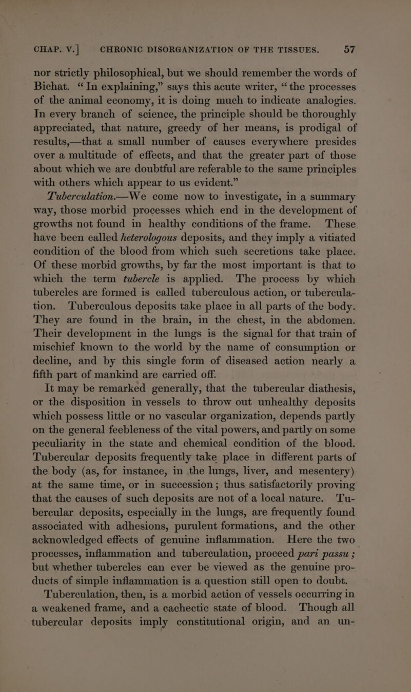 nor strictly philosophical, but we should remember the words of Bichat. “In explaining,” says this acute writer, “the processes of the animal economy, it is doing much to indicate analogies. In every branch of science, the principle should be thoroughly appreciated, that nature, greedy of her means, is prodigal of results,—that a small number of causes everywhere presides over a multitude of effects, and that the greater part of those about which we are doubtful are referable to the same principles with others which appear to us evident.” Tuberculation—We come now to investigate, in a summary way, those morbid processes which end in the development of growths not found in healthy conditions of the frame. These have been called heterologous deposits, and they imply a vitiated condition of the blood from which such secretions take place. Of these morbid growths, by far the most important is that to which the term tubercle is applied. The process by which tubercles are formed is called tuberculous action, or tubercula- tion. Tuberculous deposits take place in all parts of the body. They are found in the brain, in the chest, in the abdomen. Their development in the lungs is the signal for that train of mischief known to the world by the name of consumption or decline, and by this single form of diseased action nearly a fifth part of mankind are carried off. It may be remarked generally, that the tubercular diathesis, or the disposition in vessels to throw out unhealthy deposits which possess little or no vascular organization, depends partly on the general feebleness of the vital powers, and partly on some peculiarity in the state and chemical condition of the blood. Tubercular deposits frequently take place in different parts of the body (as, for instance, in the lungs, liver, and mesentery) at the same time, or in succession; thus satisfactorily proving that the causes of such deposits are not of a local nature. Tu- bercular deposits, especially in the lungs, are frequently found associated with adhesions, purulent formations, and the other acknowledged effects of genuine inflammation. Here the two processes, inflammation and tuberculation, proceed part passu ; but whether tubercles can ever be viewed as the genuine pro- ducts of simple inflammation is a question still open to doubt. Tuberculation, then, is a morbid action of vessels occurring in a weakened frame, and a cachectic state of blood. Though all tubercular deposits imply constitutional origin, and an un-