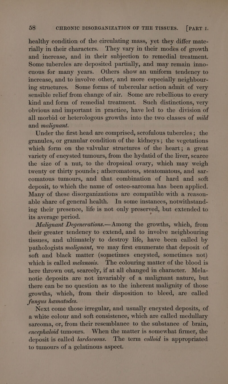 healthy condition of the circulating mass, yet they differ mate- rially in their characters. They vary in their modes of growth and increase, and in their subjection to remedial treatment. Some tubercles are deposited partially, and may remain inno- cuous for many years. Others show an uniform tendency to increase, and to involve other, and more especially neighbour- ing structures. Some forms of tubercular action admit of very sensible relief from change of air. Some are rebellious to every kind and form of remedial treatment. Such distinctions, very obvious and important in practice, have led to the division of all morbid or heterologous growths into the two classes of mild and malignant. Under the first head are comprised, scrofulous tubercles ; the granules, or granular condition of the kidneys; the vegetations which form on the valvular structures of the heart; a great variety of encysted tumours, from the hydatid of the liver, scarce the size of a nut, to the dropsical ovary, which may weigh twenty or thirty pounds; atheromatous, steatomatous, and sar- comatous tumours, and that combination of hard and _ soft deposit, to which the name of osteo-sarcoma has been applied. Many of these disorganizations are compatible with a reason- able share of general health. In some instances, notwithstand- ing their presence, life is not only preserved, but extended to its average period. ‘ Malignant Degenerations.—Among the growths, which, from their greater tendency to extend, and to involve neighbouring tissues, and ultimately to destroy life, have been called by pathologists malignant, we may first enumerate that deposit of soft and black matter (sometimes encysted, sometimes not) which is called melanosis. The colouring matter of the blood is here thrown out, scarcely, if at all changed in character. Mela- notic deposits are not invariably of a malignant nature, but there can be no question as to the inherent malignity of those growths, which, from their disposition to bleed, are called fungus hematodes. Next come those irregular, and usually encysted deposits, of a white colour and soft consistence, which are called medullary sarcoma, or, from their resemblance to the substance of brain, encephaloid tumours. When the matter is somewhat firmer, the deposit is called lardaceous. ‘The term colloid is appropriated to tumours of a gelatinous aspect.