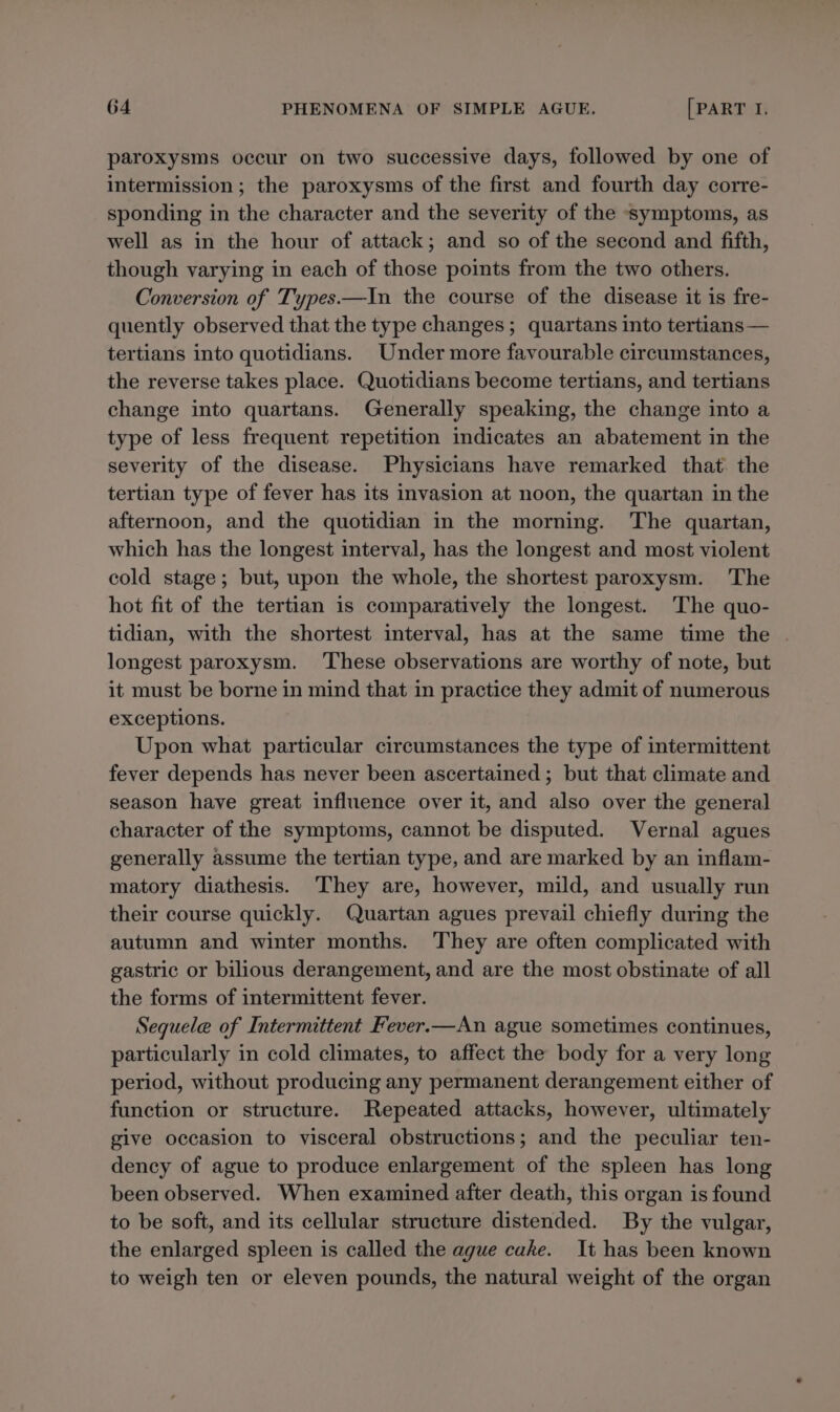 paroxysms occur on two successive days, followed by one of intermission ; the paroxysms of the first and fourth day corre- sponding in the character and the severity of the symptoms, as well as in the hour of attack; and so of the second and fifth, though varying in each of those points from the two others. Conversion of Types.—In the course of the disease it is fre- quently observed that the type changes; quartans into tertians— tertians into quotidians. Under more favourable circumstances, the reverse takes place. Quotidians become tertians, and tertians change into quartans. Generally speaking, the change into a type of less frequent repetition indicates an abatement in the severity of the disease. Physicians have remarked that the tertian type of fever has its invasion at noon, the quartan in the afternoon, and the quotidian in the morning. The quartan, which has the longest interval, has the longest and most violent cold stage; but, upon the whole, the shortest paroxysm. The hot fit of the tertian is comparatively the longest. The quo- tidian, with the shortest interval, has at the same time the . longest paroxysm. These observations are worthy of note, but it must be borne in mind that in practice they admit of numerous exceptions. Upon what particular circumstances the type of intermittent fever depends has never been ascertained ; but that climate and season have great influence over it, and also over the general character of the symptoms, cannot be disputed. Vernal agues generally assume the tertian type, and are marked by an inflam- matory diathesis. They are, however, mild, and usually run their course quickly. Quartan agues prevail chiefly during the autumn and winter months. They are often complicated with gastric or bilious derangement, and are the most obstinate of all the forms of intermittent fever. Sequele of Intermittent Fever.—An ague sometimes continues, particularly in cold climates, to affect the body for a very long period, without producing any permanent derangement either of function or structure. Repeated attacks, however, ultimately give occasion to visceral obstructions; and the peculiar ten- dency of ague to produce enlargement of the spleen has long been observed. When examined after death, this organ is found to be soft, and its cellular structure distended. By the vulgar, the enlarged spleen is called the ague cake. It has been known to weigh ten or eleven pounds, the natural weight of the organ