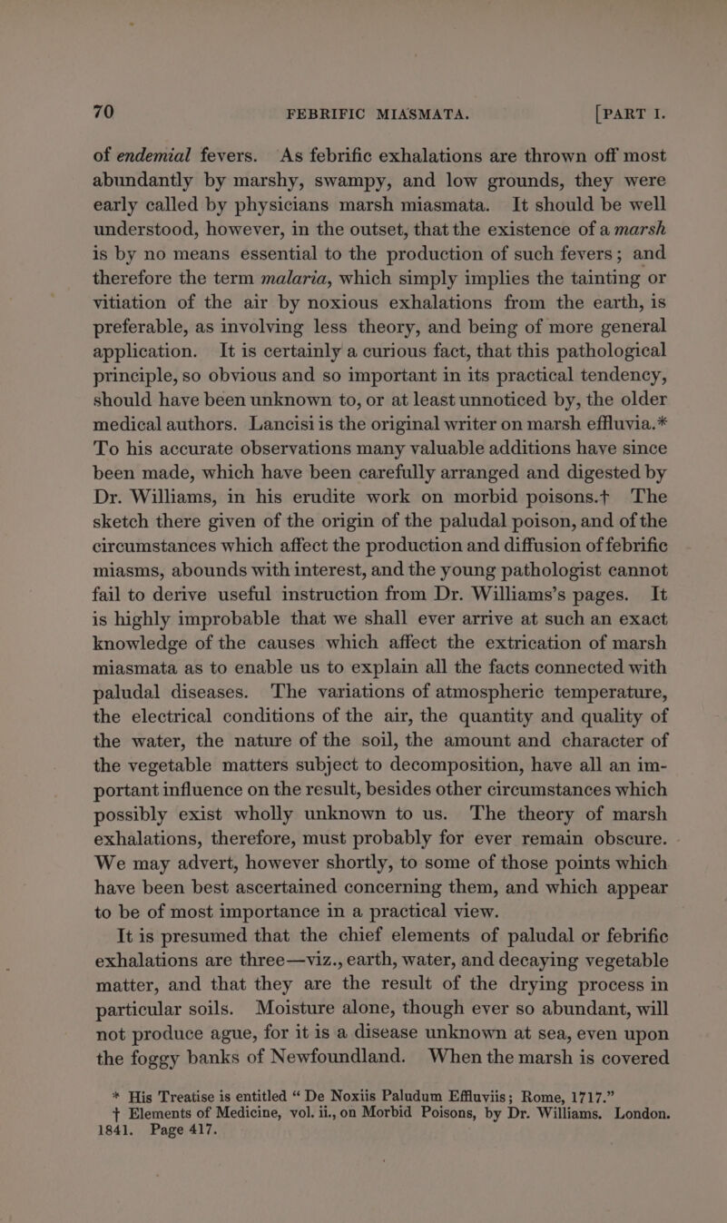 of endemial fevers. As febrific exhalations are thrown off most abundantly by marshy, swampy, and low grounds, they were early called by physicians marsh miasmata. It should be well understood, however, in the outset, that the existence of a marsh is by no means essential to the production of such fevers; and therefore the term malaria, which simply implies the tainting or vitiation of the air by noxious exhalations from the earth, is preferable, as involving less theory, and being of more general application. It is certainly a curious fact, that this pathological principle, so obvious and so important in its practical tendency, should have been unknown to, or at least unnoticed by, the older medical authors. Lancisi is the original writer on marsh effluvia.* To his accurate observations many valuable additions have since been made, which have been carefully arranged and digested by Dr. Williams, in his erudite work on morbid poisons.t The sketch there given of the origin of the paludal poison, and of the circumstances which affect the production and diffusion of febrific miasms, abounds with interest, and the young pathologist cannot fail to derive useful instruction from Dr. Williams’s pages. It is highly improbable that we shall ever arrive at such an exact knowledge of the causes which affect the extrication of marsh miasmata as to enable us to explain all the facts connected with paludal diseases. The variations of atmospheric temperature, the electrical conditions of the air, the quantity and quality of the water, the nature of the soil, the amount and character of the vegetable matters subject to decomposition, have all an im- portant influence on the result, besides other circumstances which possibly exist wholly unknown to us. The theory of marsh exhalations, therefore, must probably for ever remain obscure. We may advert, however shortly, to some of those points which have been best ascertained concerning them, and which appear to be of most importance in a practical view. It is presumed that the chief elements of paludal or febrific exhalations are three—viz., earth, water, and decaying vegetable matter, and that they are the result of the drying process in particular soils. Moisture alone, though ever so abundant, will not produce ague, for it is a disease unknown at sea, even upon the foggy banks of Newfoundland. When the marsh is covered * His Treatise is entitled “ De Noxiis Paludum Effluviis; Rome, 1717.” + Elements of Medicine, vol. ii.,on Morbid Poisons, by Dr. Williams. London. 1841. Page 417.