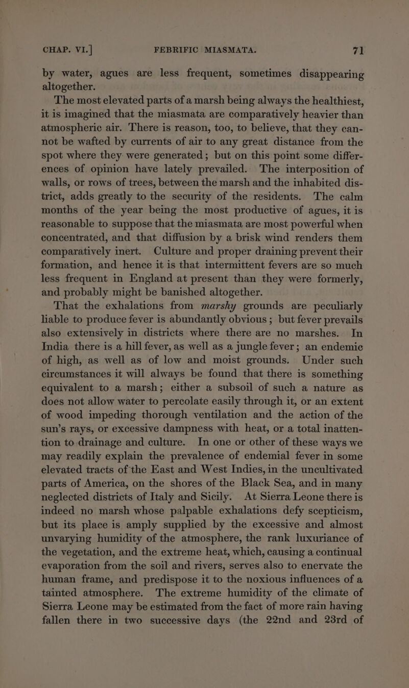 by water, agues are less frequent, sometimes disappearing altogether. The most elevated parts of a marsh being always the healthiest, it is imagined that the miasmata are comparatively heavier than atmospheric air. ‘There is reason, too, to believe, that they can- not be wafted by currents of air to any great distance from the spot where they were generated; but on this point some differ- ences of. opinion have lately prevailed. The interposition of walls, or rows of trees, between the marsh and the inhabited dis- trict, adds greatly to the security of the residents. The calm months of the year being the most productive of agues, it is reasonable to suppose that the miasmata are most powerful when concentrated, and that diffusion by a brisk wind renders them comparatively inert. Culture and proper draining prevent their formation, and hence it is that intermittent fevers are so much less frequent in England at present than they were formerly, and probably might be banished altogether. That the exhalations from marshy grounds are peculiarly liable to produce fever is abundantly obvious ; but fever prevails also extensively in districts where there are no marshes. In India there is a hill fever, as well as a jungle fever; an endemic of high, as well as of low and moist grounds. Under such circumstances it will always be found that there is something equivalent to a marsh; either a subsoil of such a nature as does not allow water to percolate easily through it, or an extent of wood impeding thorough ventilation and the action of the sun’s rays, or excessive dampness with heat, or a total inatten- tion to drainage and culture. In one or other of these ways we may readily explain the prevalence of endemial fever in some elevated tracts of the East and West Indies, in the uncultivated parts of America, on the shores of the Black Sea, and in many neglected districts of Italy and Sicily. At Sierra Leone there is indeed no marsh whose palpable exhalations defy scepticism, but its place is amply supplied by the excessive and almost unvarying humidity of the atmosphere, the rank luxuriance of the vegetation, and the extreme heat, which, causing a continual evaporation from the soil and rivers, serves also to enervate the human frame, and predispose it to the noxious influences of a tainted atmosphere. The extreme humidity of the climate of Sierra Leone may be estimated from the fact of more rain having fallen there in two successive days (the 22nd and 23rd of