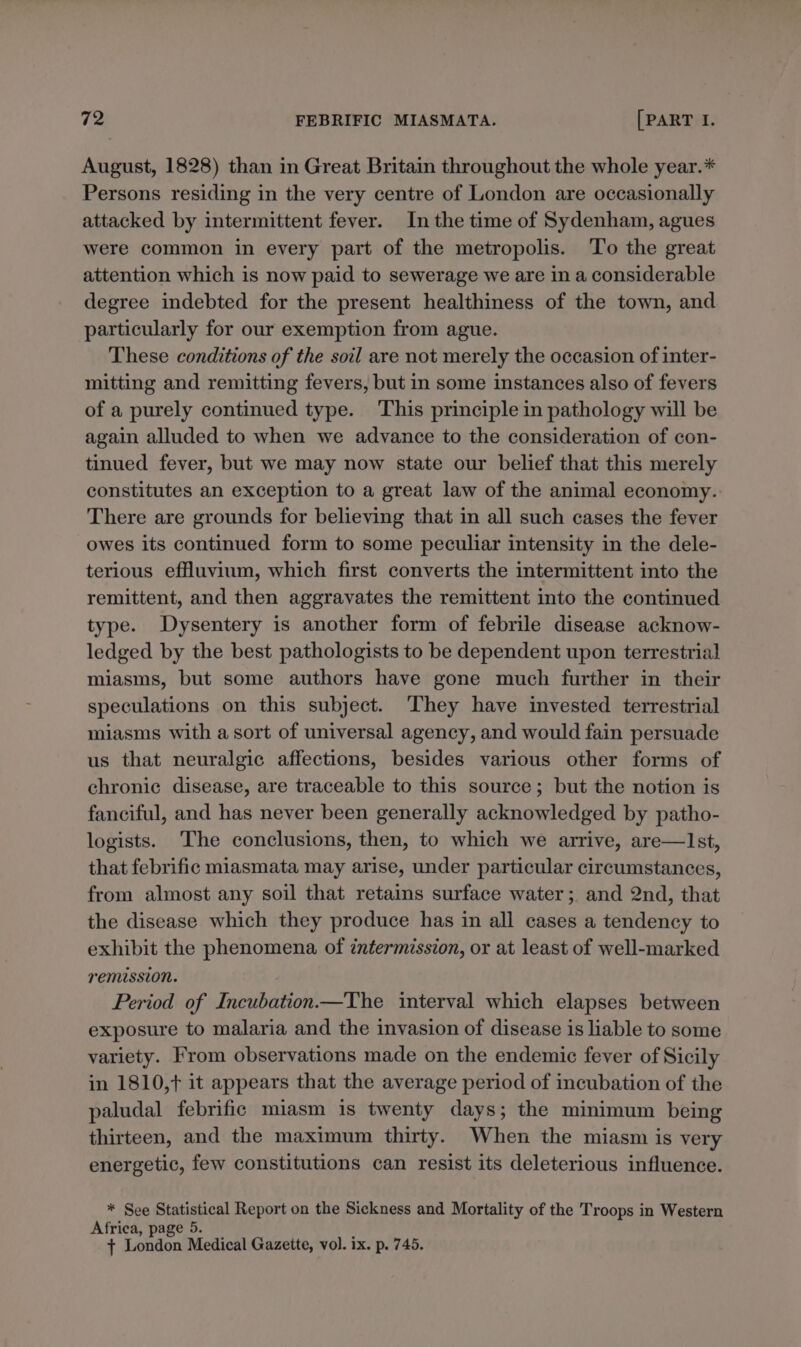 August, 1828) than in Great Britain throughout the whole year.* Persons residing in the very centre of London are occasionally attacked by intermittent fever. In the time of Sydenham, agues were common in every part of the metropolis. To the great attention which is now paid to sewerage we are in a considerable degree indebted for the present healthiness of the town, and particularly for our exemption from ague. These conditions of the soil are not merely the occasion of inter- mitting and remitting fevers, but in some instances also of fevers of a purely continued type. This principle in pathology will be again alluded to when we advance to the consideration of con- tinued fever, but we may now state our belief that this merely constitutes an exception to a great law of the animal economy. There are grounds for believing that in all such cases the fever owes its continued form to some peculiar intensity in the dele- terious effluvium, which first converts the intermittent into the remittent, and then aggravates the remittent into the continued type. Dysentery is another form of febrile disease acknow- ledged by the best pathologists to be dependent upon terrestrial miasms, but some authors have gone much further in their speculations on this subject. ‘They have invested terrestrial miasms with a sort of universal agency, and would fain persuade us that neuralgic affections, besides various other forms of chronic disease, are traceable to this source; but the notion is fanciful, and has never been generally acknowledged by patho- logists. The conclusions, then, to which we arrive, are—lIst, that febrific miasmata may arise, under particular circumstances, from almost any soil that retains surface water; and 2nd, that the disease which they produce has in all cases a tendency to exhibit the phenomena of intermission, or at least of well-marked remussion. Period of Incubation.—The interval which elapses between exposure to malaria and the invasion of disease is liable to some variety. From observations made on the endemic fever of Sicily in 1810,t it appears that the average period of incubation of the paludal febrific miasm is twenty days; the minimum being thirteen, and the maximum thirty. When the miasm is very energetic, few constitutions can resist its deleterious influence. * See Statistical Report on the Sickness and Mortality of the Troops in Western Africa, page 5. { London Medical Gazette, vol. ix. p. 745.