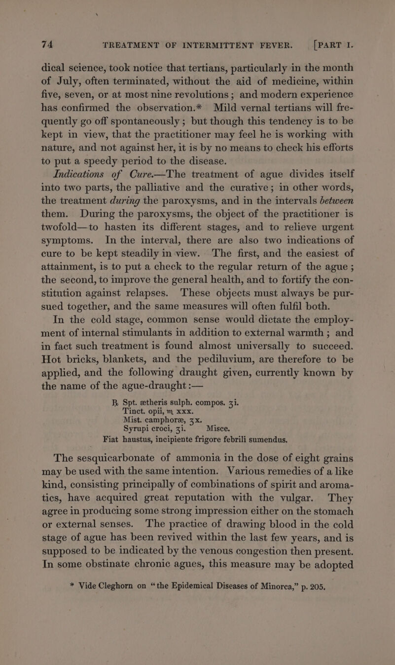dical science, took notice that tertians, particularly in the month of July, often terminated, without the aid of medicine, within five, seven, or at most nine revolutions ; and modern experience has confirmed the observation.* Mild vernal tertians will fre- quently go off spontaneously ; but though this tendency is to be kept in view, that the practitioner may feel he is working with nature, and not against her, it is by no means to check his efforts to put a speedy period to the disease. Indications of Cure.—The treatment of ague divides itself into two parts, the palliative and the curative; in other words, the treatment during the paroxysms, and in the intervals between them. During the paroxysms, the object of the practitioner is twofold—to hasten its different stages, and to relieve urgent symptoms. In the interval, there are also two indications of cure to be kept steadily in view. The first, and the easiest of attainment, is to put a check to the regular return of the ague ; the second, to improve the general health, and to fortify the con- stitution against relapses. These objects must always be pur- sued together, and the same measures will often fulfil both. In the cold stage, common sense would dictate the employ- ment of internal stimulants in addition to external warmth ; and in fact such treatment is found almost universally to succeed. Hot bricks, blankets, and the pediluvium, are therefore to be applied, and the following draught given, currently known by the name of the ague-draught :— R. Spt. zetheris sulph. compos. 33. Tinct. opii, m xxx. Mist. camphore, zx. Syrupi croci, 31. Misce. Fiat haustus, incipiente frigore febrili sumendus. The sesquicarbonate of ammonia in the dose of eight grains may be used with the same intention. Various remedies of a like kind, consisting principally of combinations of spirit and aroma- tics, have acquired great reputation with the vulgar. They agree in producing some strong impression either on the stomach or external senses. The practice of drawing blood in the cold stage of ague has been revived within the last few years, and is supposed to be indicated by the venous congestion then present. In some obstinate chronic agues, this measure may be adopted * Vide Cleghorn on “the Epidemical Diseases of Minorca,” p. 205.