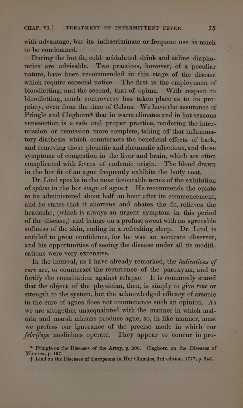 with advantage, but its indiscriminate or frequent use is much to be condemned. During the hot fit, cold acidulated drink and saline diapho- retics are advisable. ‘Iwo practices, however, of a peculiar nature, have been recommended in this stage of the disease which require especial notice. The first is the employment of bloodletting, and the second, that of opium. With respect to bloodletting, much controversy has taken place as to its pro- priety, even from the time of Celsus. We have the assurance of Pringle and Cleghorn* that in warm climates and in hot seasons venesection is a safe and proper practice, rendering the inter- mission or remission more. complete, taking off that inflamma- tory diathesis which counteracts the beneficial effects of bark, and removing those pleuritic and rheumatic affections, and those symptoms of congestion in the liver and brain, which are often complicated with fevers of endemic origin. The blood drawn in the hot fit of an ague frequently exhibits the buffy coat. Dr. Lind speaks in the most favourable terms of the exhibition of opium in the hot stage of ague.t He recommends the opiate to be administered about half an hour after its commencement, and he states that it shortens and abates the fit, relieves the headache, (which is always an urgent symptom in this period of the disease,) and brings on a profuse sweat with an agreeable softness of the skin, ending in a refreshing sleep. Dr. Lind is entitled to great confidence, for he was an accurate observer, and his opportunities of seeing the disease under all its modifi- cations were very extensive. | In the interval, as I have already remarked, the indications of cure are, to counteract the recurrence of the paroxysm, and to fortify the constitution against relapse. It is commonly stated that the object of the physician, then, is simply to give tone or strength to the system, but the acknowledged efficacy of arsenic in the cure of agues does not countenance such an opinion. As we are altogether unacquainted with the manner in which mal- aria and marsh miasms produce ague, so, in like manner, must we profess our ignorance of the precise mode in which our febrifuge medicines operate. They appear to concur in pro- * Pringle on the Diseases of the Army, p. 200. Cleghorn on the Diseases of Minorca, p. 197. + Lind on the Diseases of Europeans in Hot Climates, 3rd edition, 1777, p. 343.