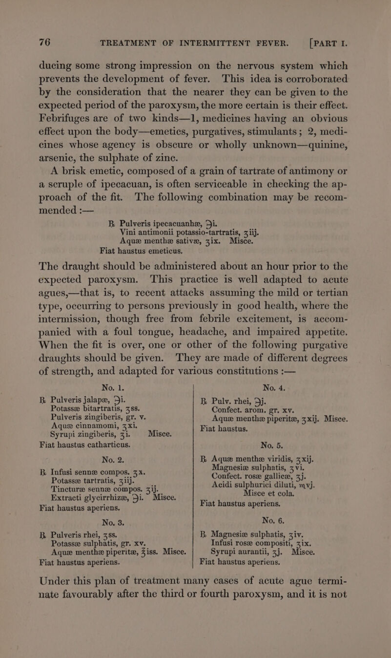 ducing some strong impression on the nervous system which prevents the development of fever. This idea is corroborated by the consideration that the nearer they can be given to the expected period of the paroxysm, the more certain is their effect. Febrifuges are of two kinds—1, medicines having an obvious effect upon the body—emetics, purgatives, stimulants ; 2, medi- cines whose agency is obscure or wholly unknown—quinine, arsenic, the sulphate of zine. A brisk emetic, composed of a grain of tartrate of antimony or a scruple of ipecacuan, is often serviceable in checking the ap- proach of the fit. The following combination may be recom- mended :— BR Pulveris ipecacuanhe, ‘Ji. Vini antimonii potassio-tartratis, 3 iij. Aque menthe sative, zix. Misce. Fiat haustus emeticus. The draught should be administered about an hour prior to the expected paroxysm. This practice is well adapted to acute agues,—that is, to recent attacks assuming the mild or tertian type, occurring to persons previously in good health, where the intermission, though free from febrile excitement, is accom- panied with a foul tongue, headache, and impaired appetite. When the fit is over, one or other of the following purgative draughts should be given. They are made of different degrees of strength, and adapted for various constitutions :— No. 1. No. 4. BR. Pulveris jalapx, ‘Ji. R Pulv. rhei, Dj. Potasse bitartratis, 38s. Confect. arom. gr. xv. Pulveris zingiberis, gr. v. Aquez menthe piperite, 3 xij. Misce. Aque cinnamomi, 3 xi. ; Fiat haustus. Syrupi zingiberis, 31. Misce. Fiat haustus catharticus. No. 5. No. 2. R Aque menthe viridis, 3 xij. : Magnesiz sulphatis, z vi. By dntns sens Comper. (5a Contect. Pais galineae 3J- Potasse tartratis, 311). y Tincture senne compos. 3'j. Acidi sulphurici diluti, mvj. Extracti glycirrhize, Ji. Misce. Fiat haust paises et cola. Fiat haustus aperiens. T tehpiprereiae Pe 4 gear No. 3. No. 6. R. Pulveris rhei, 3ss. BR Magnesiz sulphatis, Ziv. Potassz sulphatis, gr. xv. Infusi rose compositi, 31x. Aque menthe piperite, Ziss. Misce. Syrupi aurantii, 3j. Misce. Fiat haustus aperiens. Fiat haustus aperiens. Under this plan of treatment many cases of acute ague termi- nate favourably after the third or fourth paroxysm, and it is not