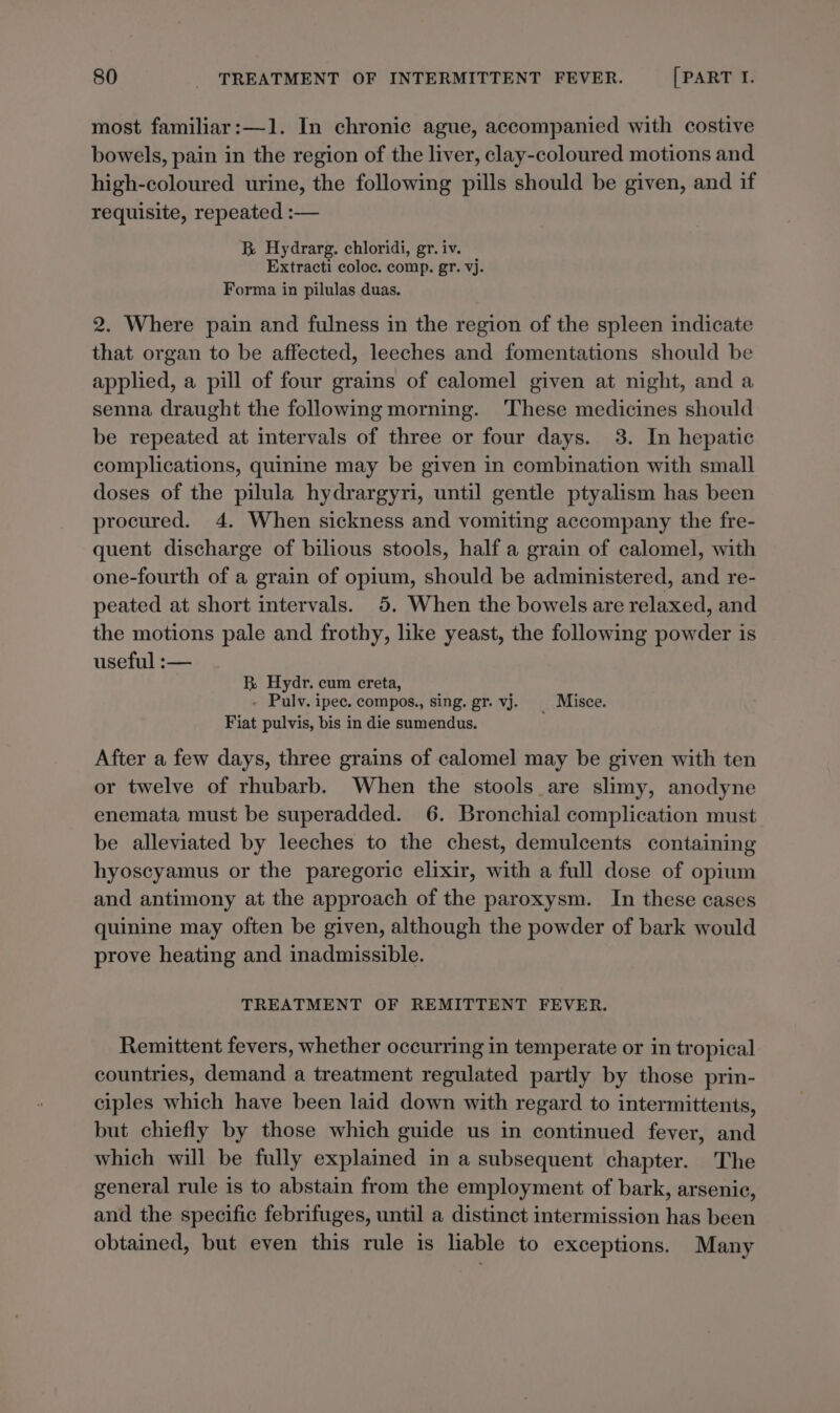 most familiar:—1. In chronic ague, accompanied with costive bowels, pain in the region of the liver, clay-coloured motions and high-coloured urine, the following pills should be given, and if requisite, repeated :— B Hydrarg. chloridi, gr. iv. Extracti coloc. comp. gr. vj. Forma in pilulas duas. 2. Where pain and fulness in the region of the spleen indicate that organ to be affected, leeches and fomentations should be applied, a pill of four grains of calomel given at night, and a senna draught the following morning. These medicines should be repeated at intervals of three or four days. 3. In hepatic complications, quinine may be given in combination with small doses of the pilula hydrargyri, until gentle ptyalism has been procured. 4. When sickness and vomiting accompany the fre- quent discharge of bilious stools, half a grain of calomel, with one-fourth of a grain of opium, should be administered, and re- peated at short intervals. 5. When the bowels are relaxed, and the motions pale and frothy, like yeast, the following powder is useful :— BR Hydr. cum creta, . Pulv. ipec. compos., sing. gr. vj. _ Misce. Fiat pulvis, bis in die sumendus. After a few days, three grains of calomel may be given with ten or twelve of rhubarb. When the stools are slimy, anodyne enemata must be superadded. 6. Bronchial complication must be alleviated by leeches to the chest, demulcents containing hyoscyamus or the paregoric elixir, with a full dose of opium and antimony at the approach of the paroxysm. In these cases quinine may often be given, although the powder of bark would prove heating and inadmissible. TREATMENT OF REMITTENT FEVER. Remittent fevers, whether occurring in temperate or in tropical countries, demand a treatment regulated partly by those prin- ciples which have been laid down with regard to intermittents, but chiefly by those which guide us in continued fever, and which will be fully explained in a subsequent chapter. The general rule is to abstain from the employment of bark, arsenic, and the specific febrifuges, until a distinct intermission has been obtained, but even this rule is liable to exceptions. Many