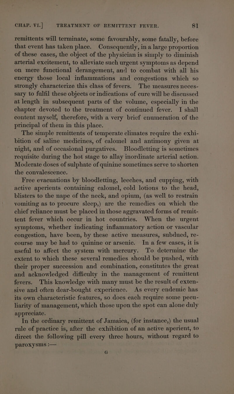 remittents will terminate, some favourably, some fatally, before that event has taken place. Consequently, in a large proportion of these cases, the object of the physician is simply to diminish arterial excitement, to alleviate such urgent symptoms as depend on mere functional derangement, and to combat with all his energy those local inflammations and congestions which so strongly characterize this class of fevers. The measures neces- sary to fulfil these objects or indications of cure will be discussed at length in subsequent parts of the volume, especially in the chapter devoted to the treatment of continued fever. I shall content myself, therefore, with a very brief enumeration of the principal of them in this place. The simple remittents of temperate climates require the exhi- bition of saline medicines, of calomel and antimony given at night, and of occasional purgatives. Bloodletting is sometimes requisite during the hot stage to allay inordinate arterial action. Moderate doses of sulphate of quinine sometimes serve to shorten the convalescence. Free evacuations by bloodletting, leeches, and cupping, with active aperients containing calomel, cold lotions to the head, blisters to the nape of the neck, and opium, (as well to restrain vomiting as to procure sleep,) are the remedies on which the chief reliance must be placed in those aggravated forms of remit- tent fever which occur in hot countries. When the urgent symptoms, whether indicating inflammatory action or vascular congestion, have been, by these active measures, subdued, re- course may be had to quinine or arsenic. In a few cases, it is useful to affect the system with mercury. ‘To determine the extent to which these several remedies should be pushed, with their proper succession and combination, constitutes the great and acknowledged difficulty in the management of remittent fevers. This knowledge with many must be the result of exten- sive and often dear-bought experience. As every endemic has its own characteristic features, so does each require some pecu- liarity of management, which those upon the spot can alone duly appreciate. In the ordinary remittent of Jamaica, (for instance,) the usual rule of practice is, after the exhibition of an active aperient, to direct the following pill every three hours, without regard to paroxysms :— G