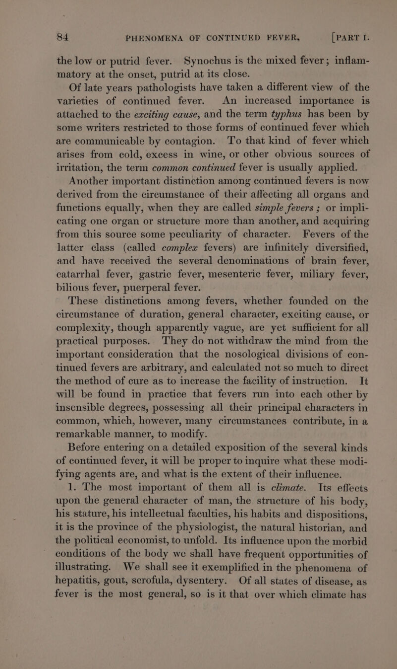 the low or putrid fever. Synochus is the mixed fever; inflam- matory at the onset, putrid at its close. Of late years pathologists have taken a different view of the varieties of continued fever. An increased importance is attached to the exciting cause, and the term typhus has been by some writers restricted to those forms of continued fever which are communicable by contagion. To that kind of fever which arises from cold, excess in wine, or other obvious sources of irritation, the term common continued fever is usually applied. Another important distinction among continued fevers is now derived from the circumstance of their affecting all organs and functions equally, when they are called simple fevers ; or impli- cating one organ or structure more than another, and acquiring from this source some peculiarity of character. Fevers of the latter class (called complex fevers) are infinitely diversified, and have received the several denominations of brain fever, catarrhal fever, gastric fever, mesenteric fever, miliary fever, bilious fever, puerperal fever. These distinctions among fevers, whether founded on the circumstance of duration, general character, exciting cause, or complexity, though apparently vague, are yet sufficient for all practical purposes. They do not withdraw the mind from the important consideration that the nosological divisions of con- tinued fevers are arbitrary, and calculated not so much to direct the method of cure as to increase the facility of instruction. It will be found in practice that fevers run into each other by insensible degrees, possessing all their principal characters in common, which, however, many circumstances contribute, in a remarkable manner, to modify. Before entering on a detailed exposition of the several kinds of continued fever, it will be proper to inquire what these modi- fying agents are, and what is the extent of their influence. 1. The most important of them all is climate. Its effects upon the general character of man, the structure of his body, his stature, his intellectual faculties, his habits and dispositions, it is the province of the physiologist, the natural historian, and the political economist, to unfold. Its influence upon the morbid conditions of the body we shall have frequent opportunities of illustrating. We shall see it exemplified in the phenomena of hepatitis, gout, scrofula, dysentery. Of all states of disease, as fever is the most general, so is it that over which climate has