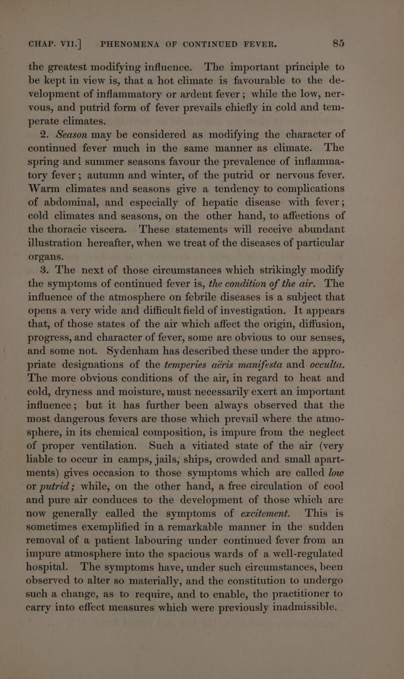 the greatest modifying influence. The important principle to be kept in view is, that a hot climate is favourable to the de- velopment of inflammatory or ardent fever; while the low, ner- vous, and putrid form of fever prevails chiefly in cold and tem- perate climates. 2. Season may be considered as modifying the character of continued fever much in the same manner as climate. The spring and summer seasons favour the prevalence of inflamma- tory fever ; autumn and winter, of the putrid or nervous fever. Warm climates and seasons give a tendency to complications of abdominal, and especially of hepatic disease with fever ; cold climates and seasons, on the other hand, to affections of the thoracic viscera. These statements will receive abundant illustration hereafter, when we treat of the diseases of particular organs. | 3. The next of those circumstances which strikingly modify the symptoms of continued fever is, the condition of the air. The influence of the atmosphere on febrile diseases is a subject that opens a very wide and difficult field of investigation. It appears that, of those states of the air which affect the origin, diffusion, progress, and character of fever, some are obvious to our senses, and some not. Sydenham has described these under the appro- priate designations of the temperies aéris manifesta and occulta. The more obvious conditions of the air, in regard to heat and cold, dryness and moisture, must necessarily exert an important influence; but it has further been always observed that the most dangerous fevers are those which prevail where the atmo- sphere, in its chemical composition, is impure from the neglect of proper ventilation. Such a vitiated state of the air (very liable to occur in camps, jails, ships, crowded and small apart- ments) gives occasion to those symptoms which are called low or putrid; while, on the other hand, a free circulation of cool and pure air conduces to the development of those which are now generally called the symptoms of excitement. This is sometimes exemplified in a remarkable manner in the sudden removal of a patient labouring under continued fever from an impure atmosphere into the spacious wards of a well-regulated hospital. ‘The symptoms have, under such circumstances, been observed to alter so materially, and the constitution to undergo such a change, as to require, and to enable, the practitioner to carry into effect measures which were previously inadmissible,