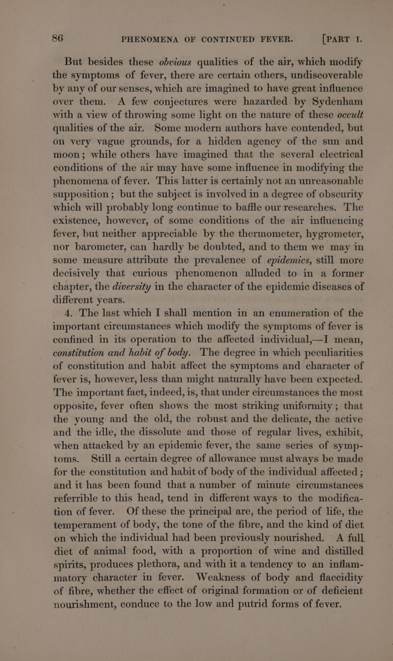 But besides these obvious qualities of the air, which modify the symptoms of fever, there are certain others, undiscoverable by any of our senses, which are imagined to have great influence over them. A few conjectures were hazarded by Sydenham with a view of throwing some light on the nature of these occult qualities of the air. Some modern authors have contended, but on very vague grounds, for a hidden agency of the sun and moon; while others have imagined that the several electrical conditions of the air may have some influence in modifying the phenomena of fever. This latter is certainly not an unreasonable supposition ; but the subject is involved in a degree of obscurity which will probably long continue to baffle our researches. The existence, however, of some conditions of the air influencing fever, but neither appreciable by the thermometer, hygrometer, nor barometer, can hardly be doubted, and to them we may in some measure attribute the prevalence of epidemics, still more decisively that curious phenomenon alluded to in a former chapter, the diversity in the character of the epidemic diseases of different years. 4. The last which I shall mention in an enumeration of the important circumstances which modify the symptoms of fever is confined in its operation to the affected individual,—I mean, constitution and habit of body. The degree in which peculiarities of constitution and habit affect the symptoms and character of fever is, however, less than might naturally have been expected. The important fact, indeed, is, that under circumstances the most opposite, fever often shows the most striking uniformity ; that the young and the old, the robust and the delicate, the active and the idle, the dissolute and those of regular lives, exhibit, when attacked by an epidemic fever, the same series of symp- toms. Still a certain degree of allowance must always be made for the constitution and habit of body of the individual affected ; and it has been found that a number of minute circumstances referrible to this head, tend in different ways to the modifica- tion of fever. Of these the principal are, the period of life, the temperament of body, the tone of the fibre, and the kind of diet on which the individual had been previously nourished. A full diet of animal food, with a proportion of wine and distilled spirits, produces plethora, and with it a tendency to an inflam- matory character in fever. Weakness of body and flaccidity of fibre, whether the effect of original formation or of deficient nourishment, conduce to the low and putrid forms of fever.
