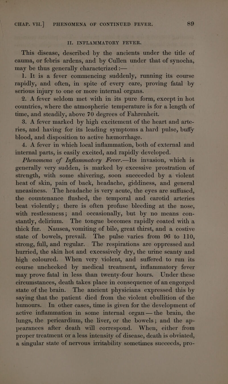 II. INFLAMMATORY FEVER. This disease, described by the ancients under the title of cauma, or febris ardens, and by Cullen under that of synocha, may be thus generally characterized :— 1. It is a fever commencing suddenly, running its course rapidly, and often, in spite of every care, proving fatal by serious injury to one or more internal organs. 2. A fever seldom met with in its pure form, except in hot countries, where the atmospheric temperature is for a length of time, and steadily, above 70 degrees of Fahrenheit. 3. A fever marked by high excitement of the heart and arte- ries, and haying for its leading symptoms a hard pulse, buffy blood, and disposition to active hemorrhage. 4. A fever in which local inflammation, both of external and internal parts, is easily excited, and rapidly developed. Phenomena of Inflammatory Fever.—Ilts invasion, which is generally very sudden, is marked by excessive prostration of strength, with some shivering, soon succeeded by a violent heat of skin, pain of back, headache, giddiness, and general uneasiness. ‘The headache is very acute, the eyes are suffused, the countenance flushed, the temporal and carotid arteries beat violently; there is often profuse bleeding at the nose, with restlessness; and occasionally, but by no means con- stantly, delirium. ‘The tongue becomes rapidly coated with a thick fur. Nausea, vomiting of bile, great thirst, and a costive state of bowels, prevail. The pulse varies from 96 to 110, strong, full, and regular. The respirations are oppressed and hurried, the skin hot and excessively dry, the urine scanty and high coloured. When very violent, and suffered to run its course unchecked by medical treatment, inflammatory fever may prove fatal in less than twenty-four hours. Under these circumstances, death takes place in consequence of an engorged state of the brain. The ancient physicians expressed this by saying that the patient died from the violent ebullition of the humours. In other cases, time is given for the development of active inflammation in some internal organ—the brain, the lungs, the pericardium, the liver, or the bowels; and the ap- pearances after death will correspond. When, either from proper treatment or a less intensity of disease, death is obviated, a singular state of nervous irritability sometimes succeeds, pro-