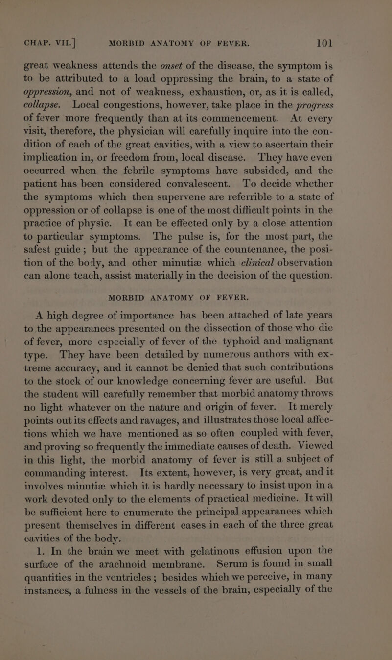 great weakness attends the onset of the disease, the symptom is to be attributed to a load oppressing the brain, to a state of oppression, and not of weakness, exhaustion, or, as it is called, collapse. Local congestions, however, take place in the progress of fever more frequently than at its commencement. At every visit, therefore, the physician will carefully inquire into the con- dition of each of the great cavities, with a view to ascertain their implication in, or freedom from, local disease. They have even occurred when the febrile symptoms have subsided, and the patient has been considered convalescent. To decide whether the symptoms which then supervene are referrible to a state of oppression or of collapse is one of the most difficult points in the practice of physic. It can be effected only by a close attention to particular symptoms. The pulse is, for the most part, the safest guide; but the appearance of the countenance, the posi- tion of the body, and other minutiz which clinical observation can alone teach, assist materially in the decision of the question. MORBID ANATOMY OF FEVER. A high degree of importance has been attached of late years to the appearances presented on the dissection of those who die of fever, more especially of fever of the typhoid and malignant type. They have been detailed by numerous authors with ex- treme accuracy, and it cannot be denied that such contributions to the stock of our knowledge concerning fever are useful. But the student will carefully remember that morbid anatomy throws no light whatever on the nature and origin of fever. It merely points out its effects and ravages, and illustrates those local affec- tions which we have mentioned as so often coupled with fever, and proving so frequently the immediate causes of death. Viewed in this light, the morbid anatomy of fever is still a subject of commanding interest. Its extent, however, is very great, and it involves minutiz which it is hardly necessary to insist upon ina work devoted only to the elements of practical medicine. It will be sufficient here to enumerate the principal appearances which present themselves in different cases in each of the three great cavities of the body. 1. In the brain we meet with gelatinous effusion upon the surface of the arachnoid membrane. Serum is found in small quantities in the ventricles; besides which we perceive, in many instances, a fulness in the vessels of the brain, especially of the