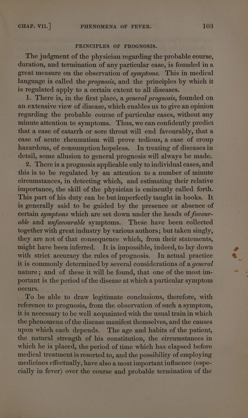PRINCIPLES OF PROGNOSIS. The judgment of the physician regarding the probable course, duration, and termination of any particular case, is founded ina great measure on the observation of symptoms. ‘This in medical language is called the prognosis, and the principles by which it is regulated apply to a certain extent to all diseases. 1. There is, in the first place, a general prognosis, founded on an extensive view of disease, which enables us to give an opinion regarding the probable course of particular cases, without any minute attention to symptoms. Thus, we can confidently predict that a case of catarrh or sore throat will end favourably, that a case of acute rheumatism will prove tedious, a case of croup hazardous, of consumption hopeless. In treating of diseases in detail, some allusion to general prognosis will always be made. 2. There is a prognosis applicable only to individual cases, and this is to be regulated by an attention to a number of minute circumstances, in detecting which, and estimating their relative importance, the skill of the physician is eminently called forth. This part of his duty can be butimperfectly taught in books. It is generally said to be guided by the presence or absence of certain symptoms which are set down under the heads of favour- able and unfavourable symptoms. These have been collected together with great industry by various authors; but taken singly, they are not of that consequence which, from their statements, might have been inferred. It is impossible, indeed, to lay down with strict accuracy the rules of prognosis. In actual practice it is commonly determined by several considerations of a general nature; and of these it will be found, that one of the most im- portant is the period of the disease at which a particular symptom occurs. To be able to draw legitimate conclusions, therefore, with reference to prognosis, from the observation of such a symptom, it is necessary to be well acquainted with the usual train in which the phenomena of the disease manifest themselves, and the causes upon which each depends. The age and habits of the patient, the natural strength of his constitution, the circumstances in which he is placed, the period of time which has elapsed before medical treatment is resorted to, and the possibility of employing medicines effectually, have also a most important influence (espe- cially in fever) over the course and probable termination of the oy Ps