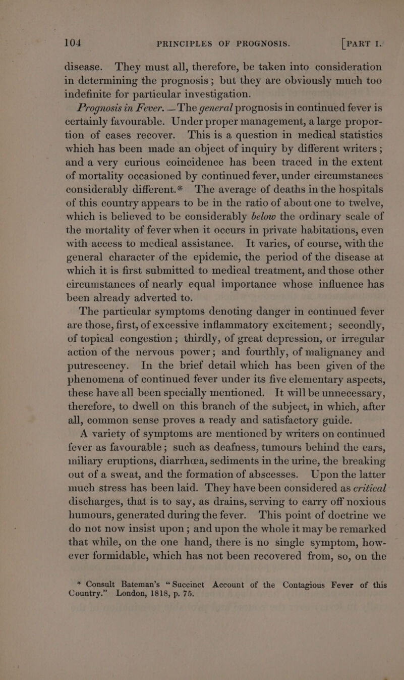 disease. They must all, therefore, be taken into consideration in determining the prognosis; but they are obviously much too indefinite for particular investigation. Prognosis in Fever. —The general prognosis in continued fever is certainly favourable. Under proper management, a large propor- tion of cases recover. This is a question in medical statistics which has been made an object of inquiry by different writers ; and a very curious coincidence has been traced in the extent of mortality occasioned by continued fever, under circumstanees considerably different.* The average of deaths in the hospitals of this country appears to be in the ratio of about one to twelve, which is believed to be considerably below the ordinary scale of the mortality of fever when it occurs in private habitations, even with access to medical assistance. It varies, of course, with the general character of the epidemic, the period of the disease at which it is first submitted to medical treatment, and those other circumstances of nearly equal importance whose influence has been already adverted to. The particular symptoms denoting danger in continued fever are those, first, of excessive inflammatory excitement; secondly, of topical congestion ; thirdly, of great depression, or irregular action of the nervous power; and fourthly, of malignancy and putrescency. In the brief detail which has been given of the phenomena of continued fever under its five elementary aspects, these have all been specially mentioned. It will be unnecessary, therefore, to dwell on this branch of the subject, in which, after all, common sense proves a ready and satisfactory guide. A variety of symptoms are mentioned by writers on continued fever as favourable; such as deafness, tumours behind the ears, miliary eruptions, diarrhoea, sediments in the urine, the breaking out of a sweat, and the formation of abscesses. Upon the latter much stress has been laid. They have been considered as critical discharges, that is to say, as drains, serving to carry off noxious humours, generated during the fever. This point of doctrine we do not now insist upon ; and upon the whole it may be remarked that while, on the one hand, there is no single symptom, how- ever formidable, which has not been recovered from, so, on the _* Consult Bateman’s “Succinct Account of the Contagious Fever of this Country.” London, 1818, p. 75.