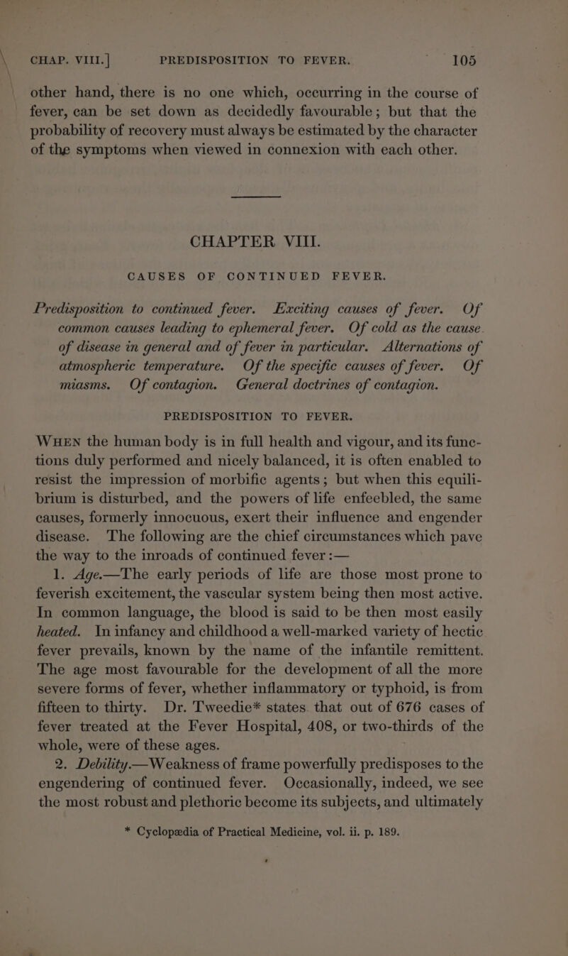 other hand, there is no one which, occurring in the course of fever, can be set down as decidedly favourable; but that the probability of recovery must always be estimated by the character of the symptoms when viewed in connexion with each other. CHAPTER VIII. CAUSES OF CONTINUED FEVER. Predisposition to continued fever. Exciting causes of fever. Of common causes leading to ephemeral fever. Of cold as the cause. of disease in general and of fever in particular. Alternations of atmospheric temperature. Of the specific causes of fever. Of miasms. Of contagion. Greneral doctrines of contagion. PREDISPOSITION TO FEVER. WHEN the human body is in full health and vigour, and its fune- tions duly performed and nicely balanced, it is often enabled to resist the impression of morbific agents; but when this equili- brium is disturbed, and the powers of life enfeebled, the same causes, formerly innocuous, exert their influence and engender disease. The following are the chief circumstances which pave the way to the inroads of continued fever :— 1. Age.—The early periods of life are those most prone to feverish excitement, the vascular system being then most active. In common language, the blood is said to be then most easily heated. In infancy and childhood a well-marked variety of hectic fever prevails, known by the name of the infantile remittent. The age most favourable for the development of all the more severe forms of fever, whether inflammatory or typhoid, is from fifteen to thirty. Dr. Tweedie* states. that out of 676 cases of fever treated at the Fever Hospital, 408, or two-thirds of the whole, were of these ages. 2. Debility— Weakness of frame powerfully predisposes to the engendering of continued fever. Occasionally, indeed, we see the most robust and plethoric become its subjects, and ultimately * Cyclopedia of Practical Medicine, vol. ii. p. 189. *