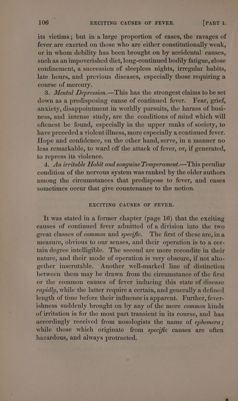 its victims; but in a large proportion of cases, the ravages of fever are exerted on those who are either constitutionally weak, or in whom debility has been brought on by accidental causes, such as an impoverished diet, long-continued bodily fatigue, elose confinement, a succession of sleepless nights, irregular habits, late hours, and previous diseases, especially those requiring a course of mercury. 3. Mental Depression This has the strongest claims to be set down as a predisposing cause of continued fever. Fear, grief, anxiety, disappointment in worldly pursuits, the harass of busi- ness, and intense study, are the conditions of mind which will oftenest be found, especially in the upper ranks of society, to have preceded a violent illness, more especially a continued fever. Hope and confidence, on the other hand, serve, in a manner no less remarkable, to ward off the attack of fever, or, if generated, to repress its violence. 4. An irritable Habit and sanguine Temperament.—This peculiar condition of the nervous system was ranked by the older authors among the circumstances that predispose to fever, and cases sometimes occur that give countenance to the notion. EXCITING CAUSES OF FEVER. It was stated in a former chapter (page 16) that the exciting causes of continued fever admitted of a division into the two great classes of common and specific. 'The first of these are, ina measure, obvious to our senses, and their operation is to a cer- tain degree intelligible. The second are more recondite in their nature, and their mode of operation is very obscure, if not alto- gether inscrutable. Another well-marked line of distinction between them may be drawn from the circumstance of the first or the common causes of fever inducing this state of disease rapidly, while the latter require a certain, and generally a defined length of time before their influence is apparent. Further, fever- ishness suddenly brought on by any of the more common kinds of irritation is for the most part transient in its course, and has accordingly received from nosologists the name of ephemera; while those which originate from specific causes are often hazardous, and always protracted.