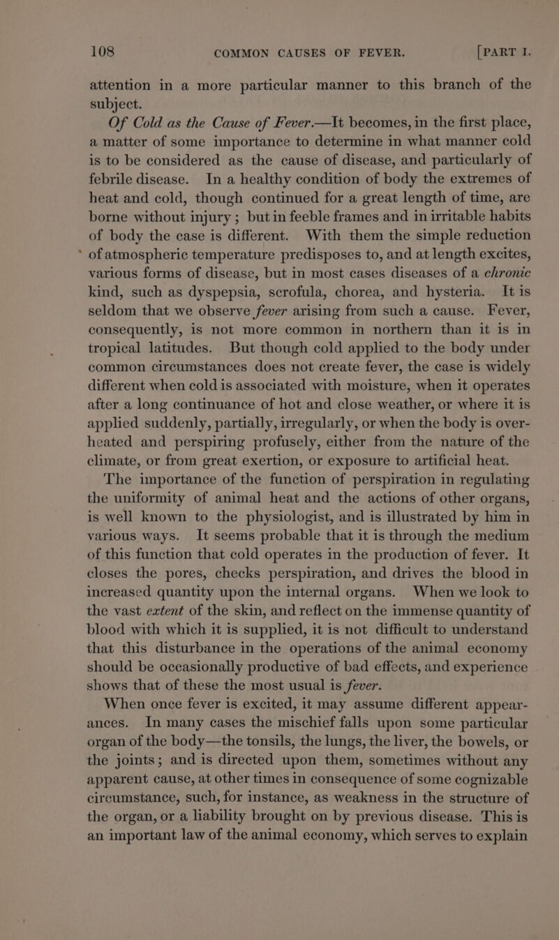 attention in a more particular manner to this branch of the subject. Of Cold as the Cause of Fever.—It becomes, in the first place, a matter of some importance to determine in what manner cold is to be considered as the cause of disease, and particularly of febrile disease. In a healthy condition of body the extremes of heat and cold, though continued for a great length of time, are borne without injury ; but in feeble frames and in irritable habits of body the case is different. With them the simple reduction * of atmospheric temperature predisposes to, and at length excites, various forms of disease, but in most cases diseases of a chronic kind, such as dyspepsia, scrofula, chorea, and hysteria. It is seldom that we observe fever arising from such a cause. Fever, consequently, is not more common in northern than it is in tropical latitudes. But though cold applied to the body under common circumstances does not create fever, the case is widely different when cold is associated with moisture, when it operates after a long continuance of hot and close weather, or where it is applied suddenly, partially, irregularly, or when the body is over- heated and perspiring profusely, either from the nature of the climate, or from great exertion, or exposure to artificial heat. The importance of the function of perspiration in regulating the uniformity of animal heat and the actions of other organs, is well known to the physiologist, and is illustrated by him in various ways. It seems probable that it is through the medium of this function that cold operates in the production of fever. It closes the pores, checks perspiration, and drives the blood in increased quantity upon the internal organs. When we look to the vast extent of the skin, and reflect on the immense quantity of blood with which it is supplied, it is not difficult to understand that this disturbance in the operations of the animal economy should be occasionally productive of bad effects, and experience shows that of these the most usual is fever. When once fever is excited, it may assume different appear- ances. In many cases the mischief falls upon some particular organ of the body—the tonsils, the lungs, the liver, the bowels, or the joints; and is directed upon them, sometimes without any apparent cause, at other times in consequence of some cognizable circumstance, such, for instance, as weakness in the structure of the organ, or a liability brought on by previous disease. This is an important law of the animal economy, which serves to explain