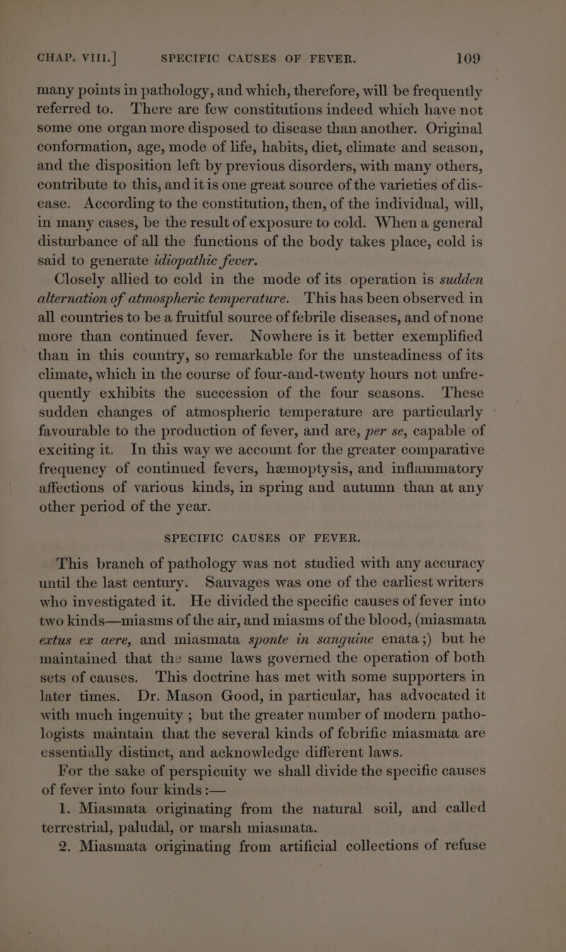 many points in pathology, and which, therefore, will be frequently referred to. There are few constitutions indeed which have not some one organ more disposed to disease than another. Original conformation, age, mode of life, habits, diet, climate and season, and the disposition left by previous disorders, with many others, contribute to this, and itis one great source of the varieties of dis- ease. According to the constitution, then, of the individual, will, in many cases, be the result of exposure to cold. When a general disturbance of all the functions of the body takes place, cold is said to generate ¢diopathic fever. Closely allied to cold in the mode of its operation is sudden alternation of atmospheric temperature. 'This has been observed in all countries to be a fruitful source of febrile diseases, and of none more than continued fever. Nowhere is it better exemplified than in this country, so remarkable for the unsteadiness of its climate, which in the course of four-and-twenty hours not unfre- quently exhibits the succession of the four seasons. These sudden changes of atmospheric temperature are particularly ~ favourable to the production of fever, and are, per se, capable of exciting it. In this way we account for the greater comparative frequency of continued fevers, hemoptysis, and inflammatory affections of various kinds, in spring and autumn than at any other period of the year. SPECIFIC CAUSES OF FEVER. This branch of pathology was not studied with any accuracy until the last century. Sauvages was one of the earliest writers who investigated it. He divided the specific causes of fever into two kinds—miasms of the air, and miasms of the blood, (miasmata extus ex aere, and miasmata sponte in sanguine enata;) but he maintained that the same laws governed the operation of both sets of causes. This doctrine has met with some supporters in later times. Dr. Mason Good, in particular, has advocated it with much ingenuity ; but the greater number of modern patho- logists maintain that the several kinds of febrific miasmata are essentially distinct, and acknowledge different laws. For the sake of perspicuity we shall divide the specific causes of fever into four kinds :-— 1. Miasmata originating from the natural soil, and called terrestrial, paludal, or marsh miasmata. 2. Miasmata originating from artificial collections of refuse
