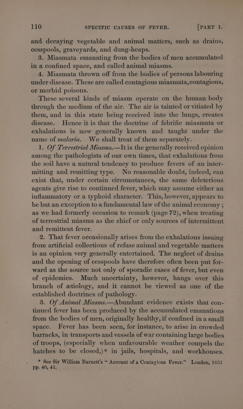 and decaying vegetable and animal matters, such as drains, cesspools, graveyards, and dung-heaps. 3. Miasmata emanating from the bodies of men accumulated in a confined space, and called animal miasms. 4. Miasmata thrown off from the bodies of persons labouring under disease. These are called contagious miasmata, contagions, or morbid poisons. These several kinds of miasm operate on the human body through the medium of the air. The air is tainted or vitiated by them, and in this state being received into the lungs, creates disease. Hence it is that the doctrine of febrific miasmata or exhalations is now generally known and taught under the name of malaria. We shall treat of them separately. 1. Of Terrestrial Miasms.—It is the generally received opinion among the pathologists of our own times, that exhalations from the soil have a natural tendency to produce fevers of an inter- mitting and remitting type. No reasonable doubt, indeed, can exist that, under certain circumstances, the same deleterious agents give rise to continued fever, which may assume either an inflammatory or a typhoid character. This, however, appears to be but an exception to a fundamental law of the animal economy ; as we had formerly occasion to remark (page 72), when treating of terrestrial miasms as the chief or only sources of intermittent and remittent fever. 2. That fever occasionally arises from the exhalations issuing from artificial collections of refuse animal and vegetable matters is an opinion very generally entertained. The neglect of drains and the opening of cesspools have therefore often been put for- ward as the source not only of sporadic cases of fever, but even of epidemics. Much uncertainty, however, hangs over this branch of etiology, and it cannot be viewed as one of the established doctrines of pathology. 3. Of Animal Miasms.—Abundant evidence exists that con- tinued fever has been produced by the accumulated emanations from the bodies of men, originally healthy, if confined in a small space. Fever has been seen, for instance, to arise in crowded barracks, in transports and vessels of war containing large bodies of troops, (especially when unfavourable weather compels the hatches to be closed,)* in jails, hospitals, and workhouses. * See Sir William Burnett’s “ Account of a Contagious Fever.” London, 1831 pp. 40, 41.