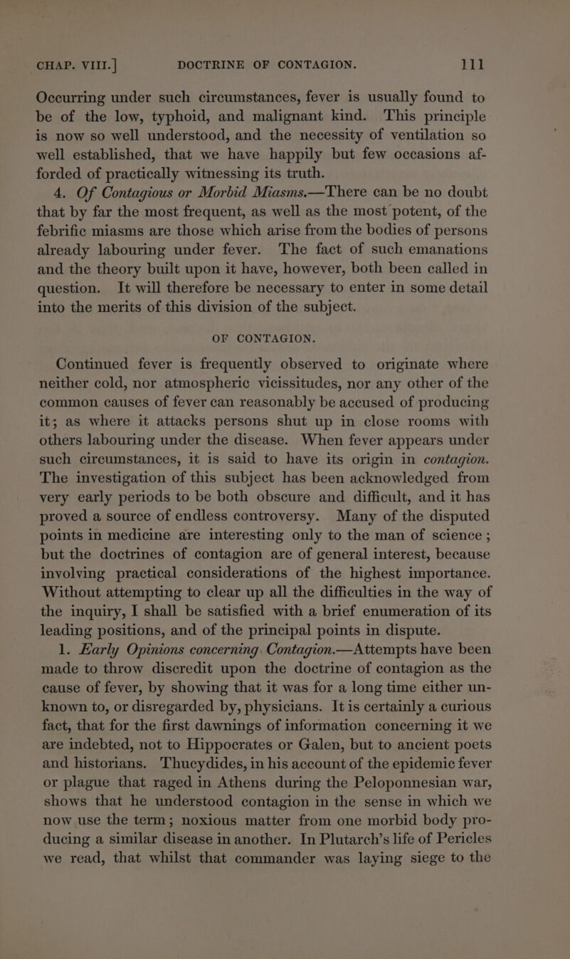 Occurring under such circumstances, fever is usually found to be of the low, typhoid, and malignant kind. This principle is now so well understood, and the necessity of ventilation so well established, that we have happily but few occasions af- forded of practically witnessing its truth. 4, Of Contagious or Morbid Miasms.—There can be no doubt that by far the most frequent, as well as the most potent, of the febrific miasms are those which arise from the bodies of persons already labouring under fever. The fact of such emanations and the theory built upon it have, however, both been called in question. It will therefore be necessary to enter in some detail into the merits of this division of the subject. OF CONTAGION. Continued fever is frequently observed to originate where neither cold, nor atmospheric vicissitudes, nor any other of the common causes of fever can reasonably be accused of producing it; as where it attacks persons shut up in close rooms with others labouring under the disease. When fever appears under such circumstances, it is said to have its origin in contagion. The investigation of this subject has been acknowledged from very early periods to be both obscure and difficult, and it has proved a source of endless controversy. Many of the disputed points in medicine are interesting only to the man of science ; but the doctrines of contagion are of general interest, because involving practical considerations of the highest importance. Without attempting to clear up all the difficulties in the way of the inquiry, I shall be satisfied with a brief enumeration of its leading positions, and of the principal points in dispute. 1. Early Opinions concerning. Contagion.—Attempts have been made to throw discredit upon the doctrine of contagion as the cause of fever, by showing that it was for a long time either un- known to, or disregarded by, physicians. It is certainly a curious fact, that for the first dawnings of information concerning it we are indebted, not to Hippocrates or Galen, but to ancient poets and historians. Thucydides, in his account of the epidemic fever or plague that raged in Athens during the Peloponnesian war, shows that he understood contagion in the sense in which we now use the term; noxious matter from one morbid body pro- ducing a similar disease in another. In Plutarch’s life of Pericles we read, that whilst that commander was laying siege to the