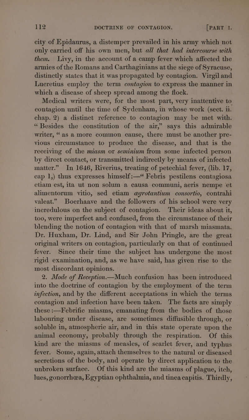 city of Epidaurus, a distemper prevailed in his army which not only carried off his own men, but all that had intercourse with them. Livy, in the account of a camp fever which affected the armies of the Romans and Carthaginians at the siege of Syracuse, distinctly states that it was propagated by contagion. Virgil and Lucretius employ the term contagion to express the manner in which a disease of sheep spread among the flock. Medical writers were, for the most part, very inattentive to contagion until the time of Sydenham, in whose work (sect. 11. chap. 2) a distinct reference to contagion may be met with. “ Besides the constitution of the air,” says this admirable writer, “as a more common cause, there must be another pre- vious circumstance to produce the disease, and that is the receiving of the miasm or seminium from some infected person by direct contact, or transmitted indirectly by means of infected matter.” In 1646, Riverius, treating of petechial fever, (lib. 17, cap 1,) thus expresses himself:—“ Febris pestilens contagiosa etiam est, ita ut non solum a causa communi, aeris nempe et alimentorum vitio, sed etiam e@grotantium consortio, contrahi valeat.” Boerhaave and the followers of his school were very incredulous on the subject of contagion. Their ideas about it, too, were imperfect and confused, from the circumstance of their blending the notion of contagion with that of marsh miasmata. Dr. Huxham, Dr. Lind, and Sir John Pringle, are the great original writers on contagion, particularly on that of continued fever. Since their time the subject has undergone the most rigid examination, and, as we have said, has given rise to the most discordant opinions. 2. Mode of Reception —Much confusion has been introduced into the doctrine of contagion by the employment of the term enfection, and by the different acceptations in which the terms contagion and infection have been taken. The facts are simply these :—Febrific miasms, emanating from the bodies of those labouring under disease, are sometimes diffusible through, or soluble in, atmospheric air, and in this state operate upon the animal economy, probably through the respiration. Of this kind are the miasms of measles, of scarlet fever, and typhus fever. Some, again, attach themselves to the natural or diseased secretions of the body, and operate by direct application to the unbroken surface. Of this kind are the miasms of plague, itch, lues, gonorrhea, Egyptian ophthalmia, and tinea capitis. Thirdly,