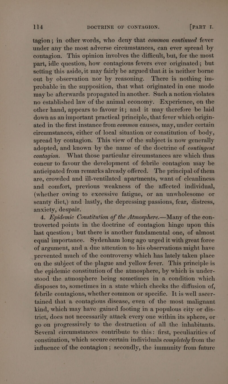 tagion; in other words, who deny that common continued fever under any the most adverse circumstances, can ever spread by contagion. This opinion involves the difficult, but, for the most part, idle question, how contagious fevers ever originated; but setting this aside, it may fairly be argued that it is neither borne out by observation nor by reasoning. There is nothing im- probable in the supposition, that what originated in one mode may be afterwards propagated in another. Such a notion violates no established law of the animal economy. Experience, on the other hand, appears to favour it; and it may therefore be laid down as an important practical principle, that fever which origin- ated in the first instance from common causes, may, under certain circumstances, either of local situation or constitution of body, spread by contagion. This view of the subject is now generally adopted, and known by the name of the doctrine of contingent contagion. What those particular circumstances are which thus concur to favour the development of febrile contagion may be anticipated from remarks already offered. The principal of them are, crowded and ill-ventilated apartments, want of cleanliness and comfort, previous weakness of the affected individual, (whether owing to excessive fatigue, or an unwholesome or scanty diet,) and lastly, the depressing passions, fear, distress, anxiety, despair. 4, Epidemic Constitution of the Atmosphere-—Many of the con- troverted points in the doctrine of contagion hinge upon this last question; but there is another fundamental one, of almost equal importance. Sydenham long ago urged it with great force of argument, and a due attention to his observations might have prevented much of the controversy which has lately taken place on the subject of the plague and yellow fever. This principle is the epidemic constitution of the atmosphere, by which is under- stood ‘the atmosphere being sometimes in a condition which disposes to, sometimes in a state which checks the diffusion of, febrile contagions, whether common or specific. It is well ascer- tained that a contagious disease, even of the most malignant kind, which may have gained footing in a populous city or dis- trict, does not necessarily attack every one within its sphere, or go on progressively to the destruction of all the inhabitants. Several circumstances contribute to this: first, peculiarities of constitution, which secure certain individuals completely from the influence of the contagion; secondly, the immunity from future