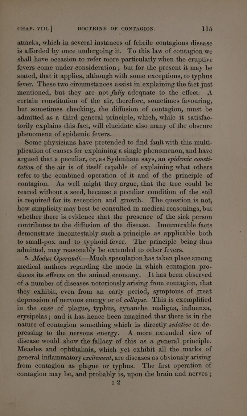 attacks, which in several instances of febrile contagious disease is afforded by once undergoing it. To this law of contagion we shall have occasion to refer more particularly when the eruptive fevers come under consideration ; but for the present it may be stated, that it applies, although with some exceptions, to typhus fever. These two circumstances assist in explaining the fact just mentioned, but they are not fully adequate to the effect. A certain constitution of the air, therefore, sometimes favouring, but sometimes checking, the diffusion of contagion, must be admitted as a third general principle, which, while it satisfac- torily explains this fact, will elucidate also many of the obscure _ phenomena of epidemic fevers. Some physicians have pretended to find fault with this multi- plication of causes for explaining a single phenomenon, and have argued that a peculiar, or,as Sydenham says, an epidemic consti- tution of the air is of itself capable of explaining what others refer to the combined operation of it and of the principle of contagion. As well might they argue, that the tree could be reared without a seed, because a peculiar condition of the soil is required for its reception and growth. The question is not, how simplicity may best be consulted in medical reasonings, but whether there is evidence that the presence of the sick person contributes to the diffusion of the disease. Innumerable facts _demonstrate incontestably such a principle as applicable both to small-pox and to typhoid fever. ‘The principle being thus admitted, may reasonably be extended to other fevers. 5. Modus Operandi.—Much speculation has taken place among medical authors regarding the mode in which contagion pro- duces its effects on the animal economy. It has been observed of a number of diseases notoriously arising from contagion, that they exhibit, even from an early period, symptoms of great depression of nervous energy or of collapse. ‘This is exemplified in the case of plague, typhus, cynanche maligna, influenza, erysipelas ; and it has hence been imagined that there is in the nature of contagion something which is directly sedative or de- pressing to the nervous energy. A more extended view of disease would show the fallacy of this as a general principle. Measles and ophthalmia, which yet exhibit all the marks of general inflammatory excitement, are diseases as obviously arising from contagion as plague or typhus. The first operation of contagion may be, and probably is, upon the brain and nerves ; I2