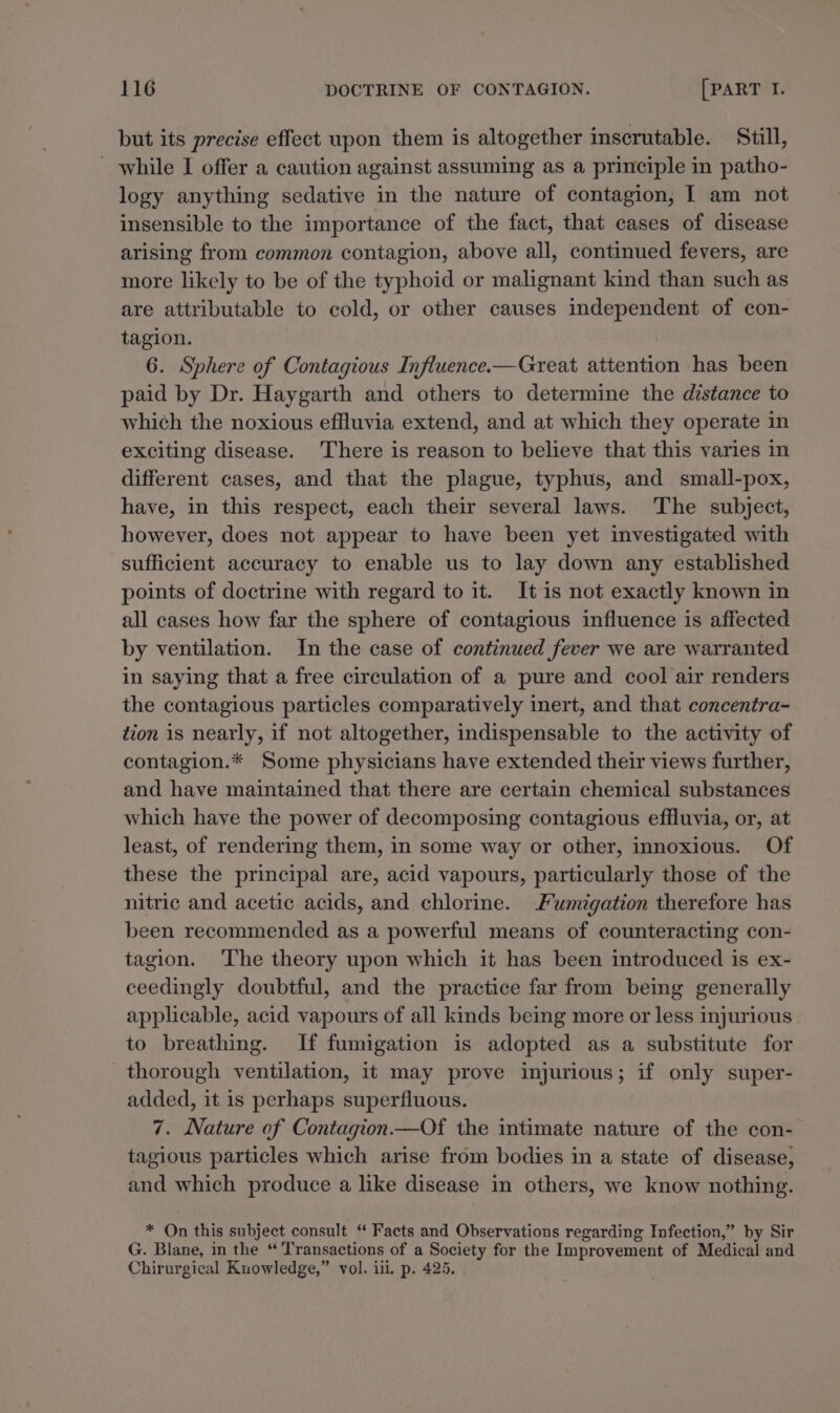 but its precise effect upon them is altogether inscrutable. Still, _ while I offer a caution against assuming as a principle in patho- logy anything sedative in the nature of contagion, I am not insensible to the importance of the fact, that cases of disease arising from common contagion, above all, continued fevers, are more likely to be of the typhoid or malignant kind than such as are attributable to cold, or other causes independent of con- tagion. 6. Sphere of Contagious Influence.—Great attention has been paid by Dr. Haygarth and others to determine the distance to which the noxious effluvia extend, and at which they operate in exciting disease. There is reason to believe that this varies in different cases, and that the plague, typhus, and small-pox, have, in this respect, each their several laws. The subject, however, does not appear to have been yet investigated with sufficient accuracy to enable us to lay down any established points of doctrine with regard to it. It is not exactly known in all cases how far the sphere of contagious influence is affected by ventilation. In the case of continued fever we are warranted in saying that a free circulation of a pure and cool air renders the contagious particles comparatively inert, and that concentra- tion is nearly, if not altogether, indispensable to the activity of contagion.* Some physicians have extended their views further, and have maintained that there are certain chemical substances which have the power of decomposing contagious effluvia, or, at least, of rendering them, in some way or other, innoxious. Of these the principal are, acid vapours, particularly those of the nitric and acetic acids, and chlorine. Fumigation therefore has been recommended as a powerful means of counteracting con- tagion. ‘The theory upon which it has been introduced is ex- ceedingly doubtful, and the practice far from being generally applicable, acid vapours of all kinds being more or less injurious to breathing. If fumigation is adopted as a substitute for thorough ventilation, it may prove injurious; if only super- added, it is perhaps superfluous. 7. Nature of Contagion Of the intimate nature of the con- tagious particles which arise from bodies in a state of disease, and which produce a like disease in others, we know nothing. * On this subject consult “ Facts and Observations regarding Infection,” by Sir G. Blane, in the “ Transactions of a Society for the Improvement of Medical and Chirurgical Kuowledge,” vol. iii. p. 425.