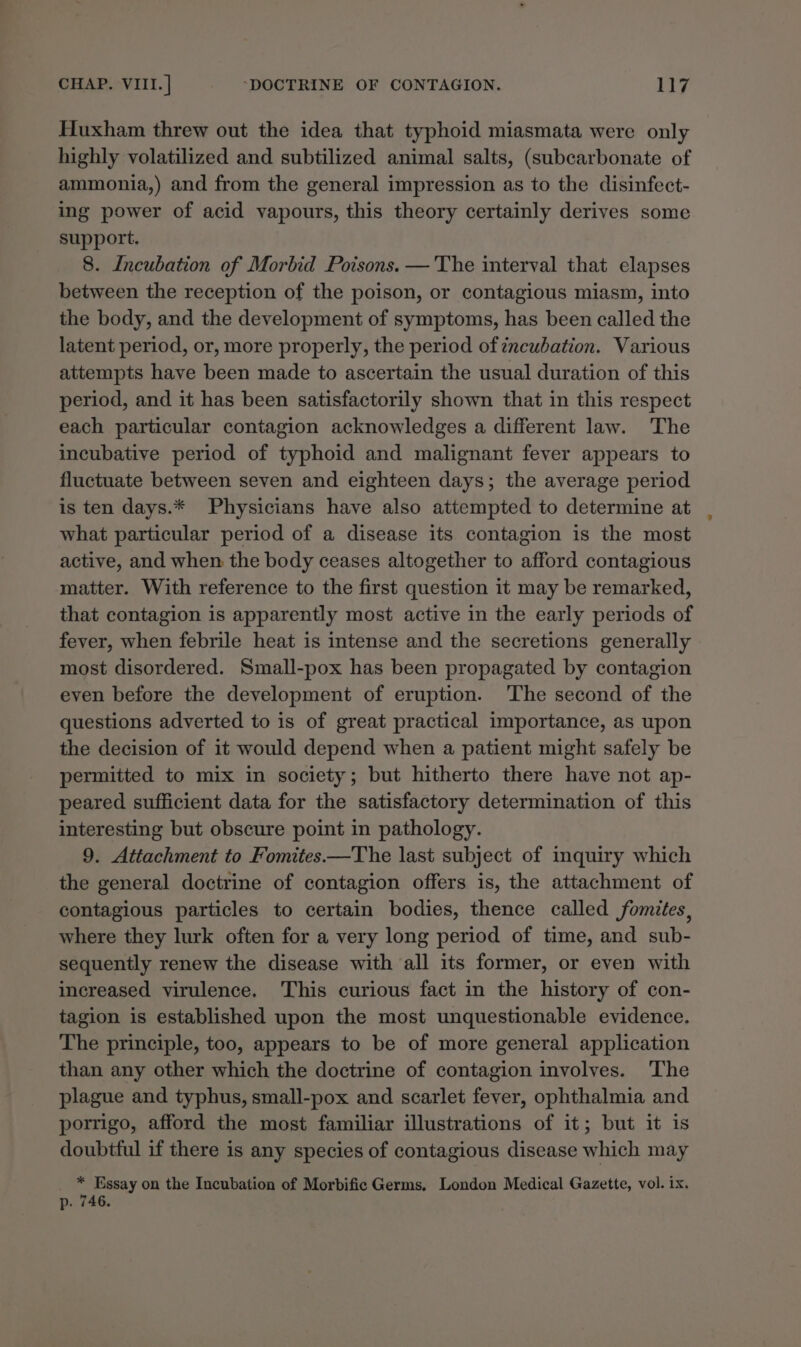 Huxham threw out the idea that typhoid miasmata were only highly volatilized and subtilized animal salts, (subcarbonate of ammonia,) and from the general impression as to the disinfect- ing power of acid vapours, this theory certainly derives some support. 8. Incubation of Morbid Poisons. — The interval that elapses between the reception of the poison, or contagious miasm, into the body, and the development of symptoms, has been called the latent period, or, more properly, the period of zncubation. Various attempts have been made to ascertain the usual duration of this period, and it has been satisfactorily shown that in this respect each particular contagion acknowledges a different law. The incubative period of typhoid and malignant fever appears to fluctuate between seven and eighteen days; the average period is ten days.* Physicians have also attempted to determine at what particular period of a disease its contagion is the most active, and when the body ceases altogether to afford contagious matter. With reference to the first question it may be remarked, that contagion is apparently most active in the early periods of fever, when febrile heat is intense and the secretions generally most disordered. Small-pox has been propagated by contagion even before the development of eruption. The second of the questions adverted to is of great practical importance, as upon the decision of it would depend when a patient might safely be permitted to mix in society; but hitherto there have not ap- peared sufficient data for the satisfactory determination of this interesting but obscure point in pathology. 9. Attachment to Fomites—The last subject of inquiry which the general doctrine of contagion offers is, the attachment of contagious particles to certain bodies, thence called fomites, where they lurk often for a very long period of time, and sub- sequently renew the disease with all its former, or even with increased virulence. This curious fact in the history of con- tagion is established upon the most unquestionable evidence. The principle, too, appears to be of more general application than any other which the doctrine of contagion involves. The plague and typhus, small-pox and scarlet fever, ophthalmia and porrigo, afford the most familiar illustrations of it; but it is doubtful if there is any species of contagious disease which may _ * Essay on the Incubation of Morbific Germs, London Medical Gazette, vol. ix. p. 746.