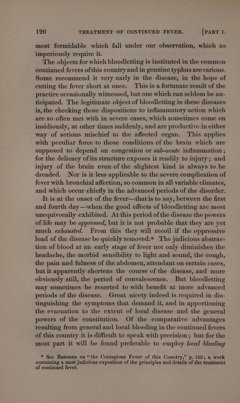 most formidable which fall under our observation, which as imperiously require it. The objects for which bloodletting is instituted in the common continued fevers ofthis country and in genuine typhus are various. Some recommend it very early in the disease, in the hope of cutting the fever short at once. ‘This is a fortunate result of the practice occasionally witnessed, but one which can seldom be an- ticipated. The legitimate object of bloodletting in these diseases is, the checking those dispositions to inflammatory action which are so often met with in severe cases, which sometimes come on insidiously, at other times suddenly, and are productive in either way of serious mischief to the affected organ. ‘This applies with peculiar force to those conditions of the brain which are supposed to depend on congestion or sub-acute inflammation ; for the delicacy ofits structure exposes it readily to injury; and injury of the brain even of the slightest kind is always to be dreaded. Nor is it less applicable to the severe complication of fever with bronchial affection, so common in all variable climates, and which occur chiefly in the advanced periods of the disorder. Itis:at the onset of the fever—that is to say, between the first and fourth day—when the good effects of bloodletting are most unequivocally exhibited. At this period of the disease the powers of life may be oppressed, but it is not probable that they are yet much exhausted. From this they will recoil if the oppressive load of the disease be quickly removed.* The judicious abstrac- tion of blood at an early stage of fever not only diminishes the headache, the morbid sensibility to light and sound, the cough, the pain and fulness of the abdomen, attendant on certain cases, but it apparently shortens the course of the disease, and more obviously still, the period of convalescence. But bloodletting may sometimes be resorted to with benefit at more advanced periods of the disease. Great nicety indeed is required in dis- tinguishing the symptoms that demand it, and in apportioning the evacuation to the extent of local disease and the general powers of the constitution. Of the comparative advantages resulting from general and local bleeding in the continued fevers of this country it is difficult to speak with precision ; but for the most part it will be found preferable to employ local bleeding * See Bateman on “the Contagious Fever of this Country,” p. 102; a work containing a most judicious exposition of the principles and details of the treatment of continued fever.