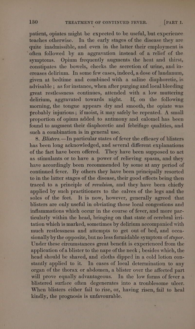 ! 130 TREATMENT OF CONTINUED FEVER. [PART I. ‘ patient, opiates might be expected to be useful, but experience teaches otherwise. In the early stages of the disease they are quite inadmissible, and even in the latter their employment is ‘often followed by an aggravation instead of a relief of the symptoms. Opium frequently augments the heat and _ thirst, constipates the bowels, checks the secretion of urine, and in- creases delirium. In some few cases, indeed, a dose of laudanum, given at bedtime and combined with a saline diaphoretic, is advisable ; as for instance, when after purging and local bleeding great restlessness continues, attended with a low muttering delirium, aggravated towards night. If, on the following morning, the tongue appears dry and smooth, the opiate was probably injurious ; if moist, it may safely be repeated. A small proportion of opium added to antimony and calomel has been found to augment their diaphoretic and febrifuge qualities, and such a combination is in general use. 8. Blisters.—In particular states of fever the efficacy of blisters has been long acknowledged, and several different explanations of the fact have been offered. They have been supposed to act as stimulants or to have a power of relieving spasm, and they have accordingly been recommended by some at any period of continued fever. By others they have been principally resorted to in the latter stages of the disease, their good effects being then traced to a principle of revulsion, and they have been chiefly applied by such practitioners to the calves of the legs and the soles of the feet. It is now, however, generally agreed that blisters are only useful in obviating those local congestions and inflammations which occur in the course of fever, and more par- ticularly within the head, bringing on that state of cerebral iri- tation which is marked, sometimes by delirium accompanied with much restlessness and attempts to get out of bed, and occa- sionally by the opposite, but no less formidable symptom of stupor. Under these circumstances great benefit is experienced from the application ofa blister to the nape of the neck ; besides which, the head should be shaved, and cloths dipped in a cold lotion con- stantly applied to it. In cases of local determination to any organ of the thorax or abdomen, a blister over the affected part will prove equally advantageous. In the low forms of fever a blistered surface often degenerates into a troublesome ulcer. When blisters either fail to rise, or, having risen, fail to heal kindly, the prognosis is unfavourable.
